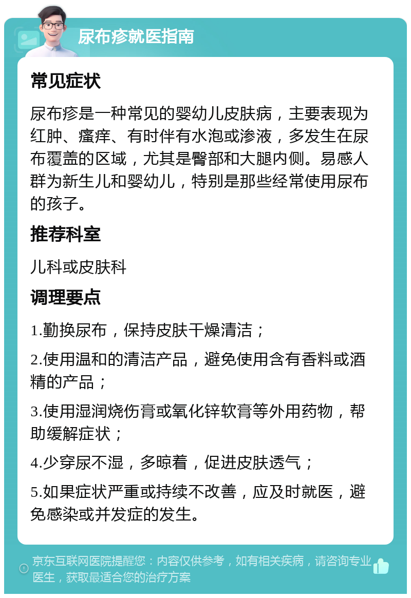 尿布疹就医指南 常见症状 尿布疹是一种常见的婴幼儿皮肤病，主要表现为红肿、瘙痒、有时伴有水泡或渗液，多发生在尿布覆盖的区域，尤其是臀部和大腿内侧。易感人群为新生儿和婴幼儿，特别是那些经常使用尿布的孩子。 推荐科室 儿科或皮肤科 调理要点 1.勤换尿布，保持皮肤干燥清洁； 2.使用温和的清洁产品，避免使用含有香料或酒精的产品； 3.使用湿润烧伤膏或氧化锌软膏等外用药物，帮助缓解症状； 4.少穿尿不湿，多晾着，促进皮肤透气； 5.如果症状严重或持续不改善，应及时就医，避免感染或并发症的发生。