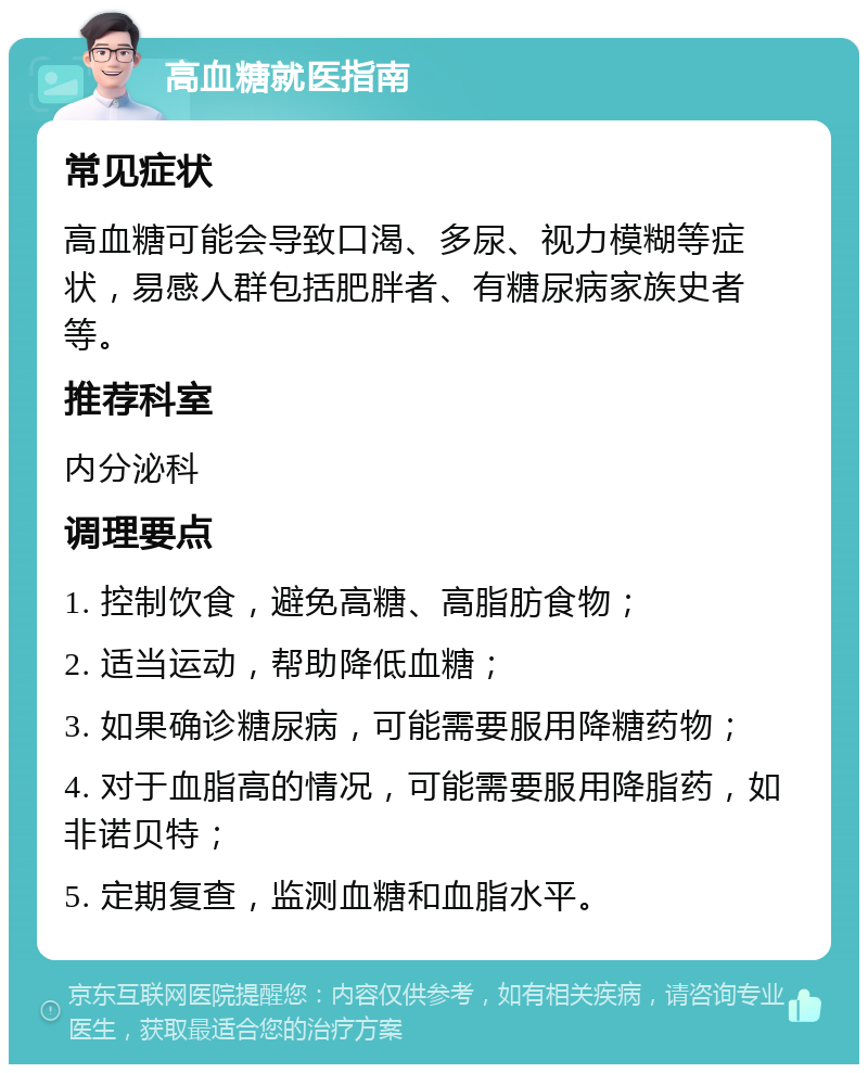 高血糖就医指南 常见症状 高血糖可能会导致口渴、多尿、视力模糊等症状，易感人群包括肥胖者、有糖尿病家族史者等。 推荐科室 内分泌科 调理要点 1. 控制饮食，避免高糖、高脂肪食物； 2. 适当运动，帮助降低血糖； 3. 如果确诊糖尿病，可能需要服用降糖药物； 4. 对于血脂高的情况，可能需要服用降脂药，如非诺贝特； 5. 定期复查，监测血糖和血脂水平。