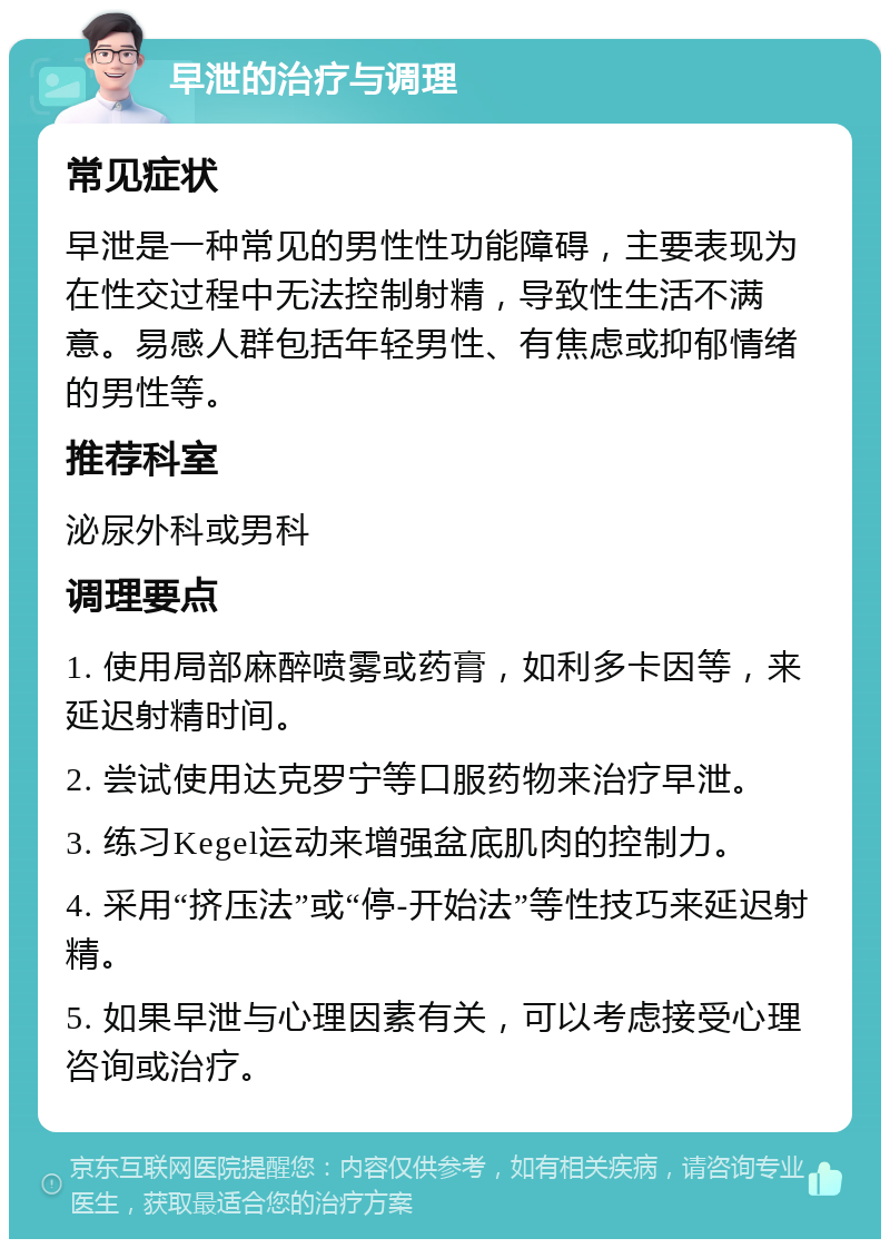 早泄的治疗与调理 常见症状 早泄是一种常见的男性性功能障碍，主要表现为在性交过程中无法控制射精，导致性生活不满意。易感人群包括年轻男性、有焦虑或抑郁情绪的男性等。 推荐科室 泌尿外科或男科 调理要点 1. 使用局部麻醉喷雾或药膏，如利多卡因等，来延迟射精时间。 2. 尝试使用达克罗宁等口服药物来治疗早泄。 3. 练习Kegel运动来增强盆底肌肉的控制力。 4. 采用“挤压法”或“停-开始法”等性技巧来延迟射精。 5. 如果早泄与心理因素有关，可以考虑接受心理咨询或治疗。