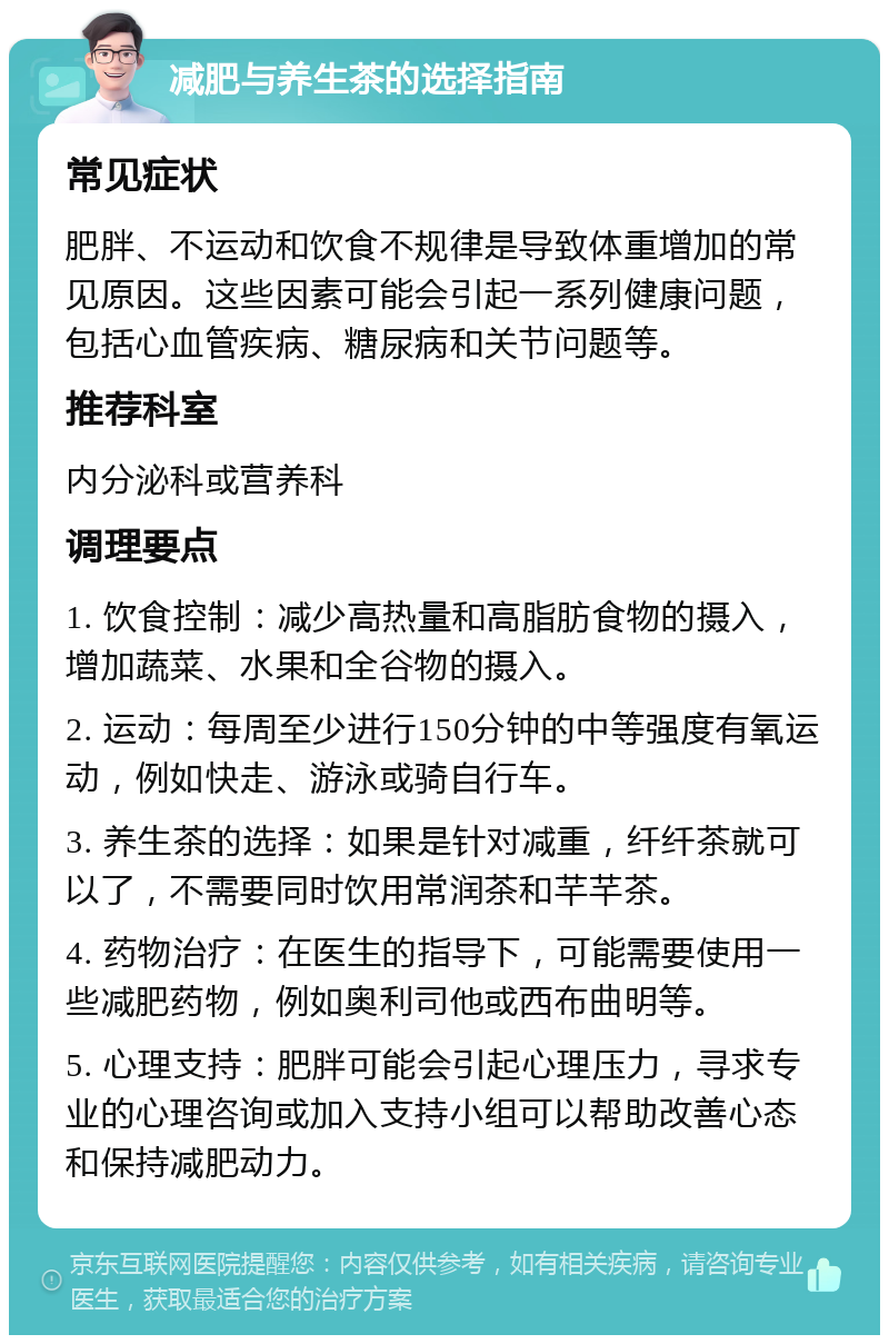 减肥与养生茶的选择指南 常见症状 肥胖、不运动和饮食不规律是导致体重增加的常见原因。这些因素可能会引起一系列健康问题，包括心血管疾病、糖尿病和关节问题等。 推荐科室 内分泌科或营养科 调理要点 1. 饮食控制：减少高热量和高脂肪食物的摄入，增加蔬菜、水果和全谷物的摄入。 2. 运动：每周至少进行150分钟的中等强度有氧运动，例如快走、游泳或骑自行车。 3. 养生茶的选择：如果是针对减重，纤纤茶就可以了，不需要同时饮用常润茶和芊芊茶。 4. 药物治疗：在医生的指导下，可能需要使用一些减肥药物，例如奥利司他或西布曲明等。 5. 心理支持：肥胖可能会引起心理压力，寻求专业的心理咨询或加入支持小组可以帮助改善心态和保持减肥动力。