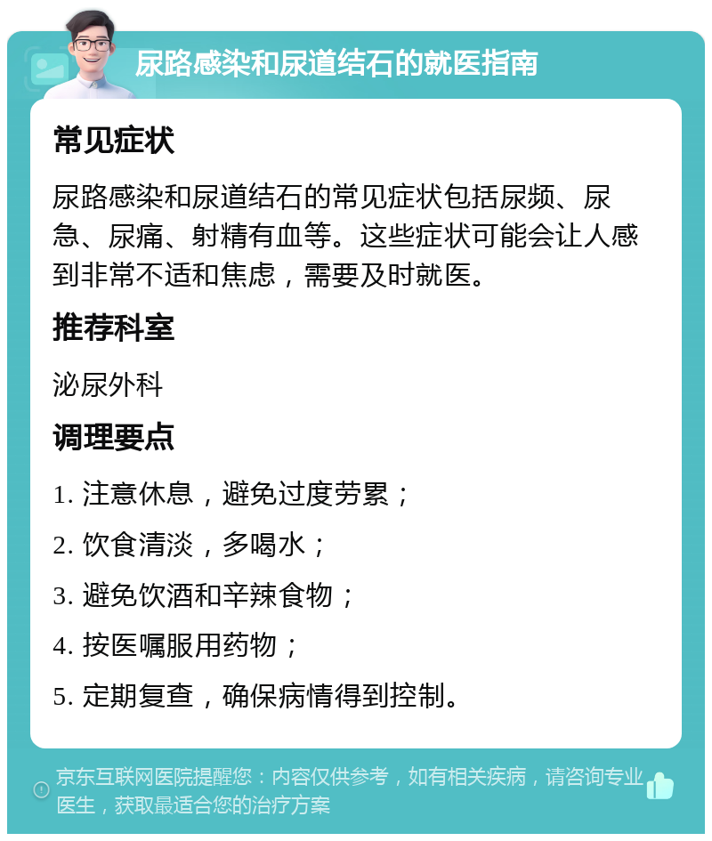 尿路感染和尿道结石的就医指南 常见症状 尿路感染和尿道结石的常见症状包括尿频、尿急、尿痛、射精有血等。这些症状可能会让人感到非常不适和焦虑，需要及时就医。 推荐科室 泌尿外科 调理要点 1. 注意休息，避免过度劳累； 2. 饮食清淡，多喝水； 3. 避免饮酒和辛辣食物； 4. 按医嘱服用药物； 5. 定期复查，确保病情得到控制。