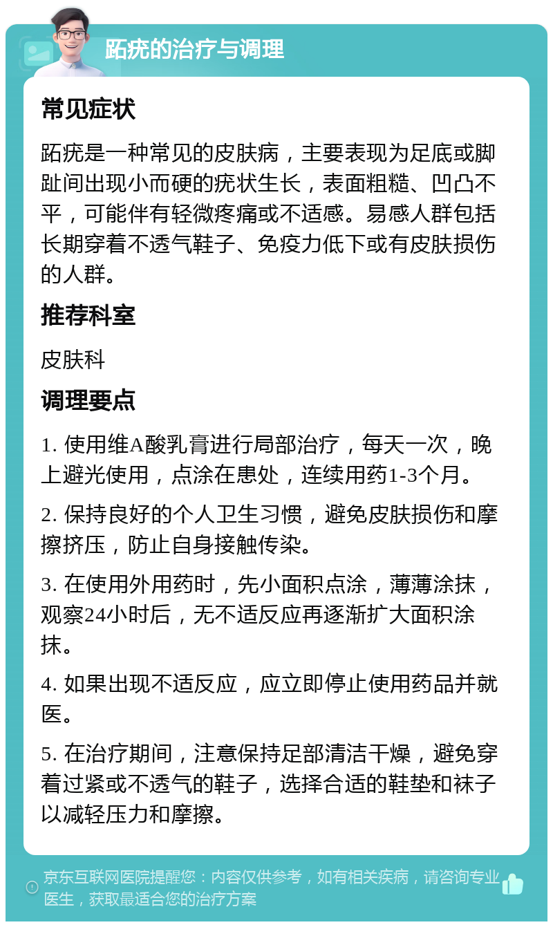 跖疣的治疗与调理 常见症状 跖疣是一种常见的皮肤病，主要表现为足底或脚趾间出现小而硬的疣状生长，表面粗糙、凹凸不平，可能伴有轻微疼痛或不适感。易感人群包括长期穿着不透气鞋子、免疫力低下或有皮肤损伤的人群。 推荐科室 皮肤科 调理要点 1. 使用维A酸乳膏进行局部治疗，每天一次，晚上避光使用，点涂在患处，连续用药1-3个月。 2. 保持良好的个人卫生习惯，避免皮肤损伤和摩擦挤压，防止自身接触传染。 3. 在使用外用药时，先小面积点涂，薄薄涂抹，观察24小时后，无不适反应再逐渐扩大面积涂抹。 4. 如果出现不适反应，应立即停止使用药品并就医。 5. 在治疗期间，注意保持足部清洁干燥，避免穿着过紧或不透气的鞋子，选择合适的鞋垫和袜子以减轻压力和摩擦。