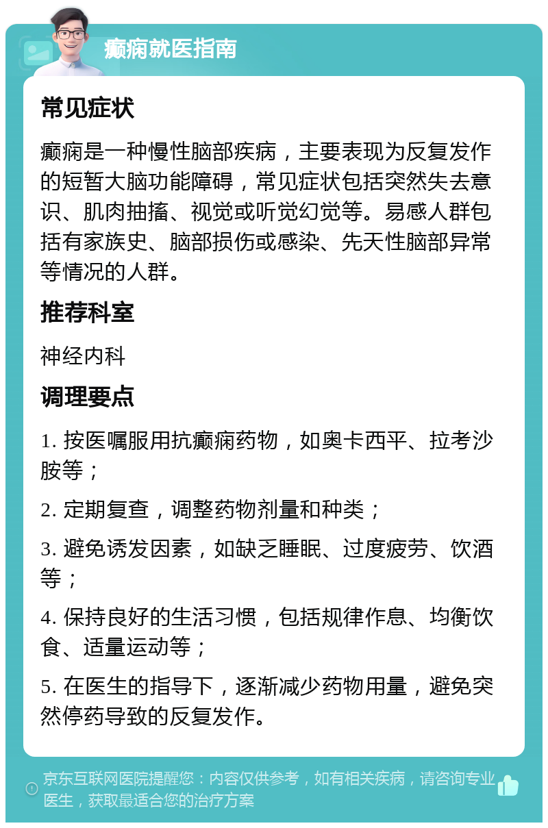 癫痫就医指南 常见症状 癫痫是一种慢性脑部疾病，主要表现为反复发作的短暂大脑功能障碍，常见症状包括突然失去意识、肌肉抽搐、视觉或听觉幻觉等。易感人群包括有家族史、脑部损伤或感染、先天性脑部异常等情况的人群。 推荐科室 神经内科 调理要点 1. 按医嘱服用抗癫痫药物，如奥卡西平、拉考沙胺等； 2. 定期复查，调整药物剂量和种类； 3. 避免诱发因素，如缺乏睡眠、过度疲劳、饮酒等； 4. 保持良好的生活习惯，包括规律作息、均衡饮食、适量运动等； 5. 在医生的指导下，逐渐减少药物用量，避免突然停药导致的反复发作。