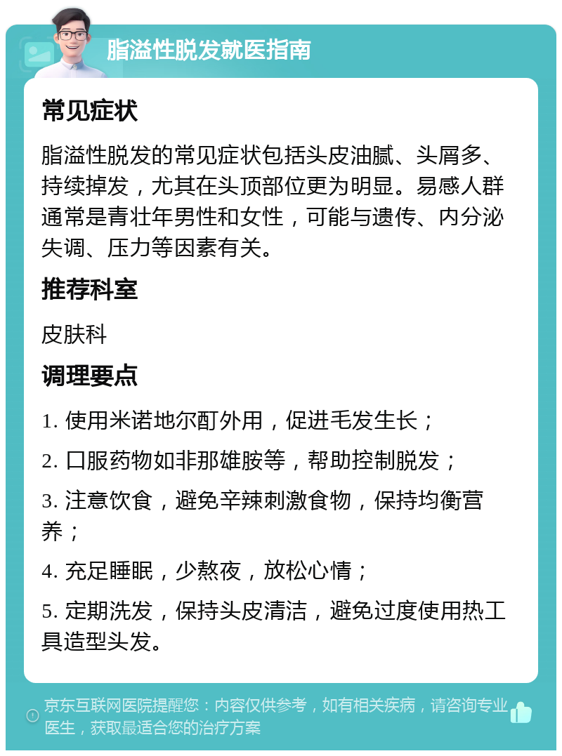 脂溢性脱发就医指南 常见症状 脂溢性脱发的常见症状包括头皮油腻、头屑多、持续掉发，尤其在头顶部位更为明显。易感人群通常是青壮年男性和女性，可能与遗传、内分泌失调、压力等因素有关。 推荐科室 皮肤科 调理要点 1. 使用米诺地尔酊外用，促进毛发生长； 2. 口服药物如非那雄胺等，帮助控制脱发； 3. 注意饮食，避免辛辣刺激食物，保持均衡营养； 4. 充足睡眠，少熬夜，放松心情； 5. 定期洗发，保持头皮清洁，避免过度使用热工具造型头发。