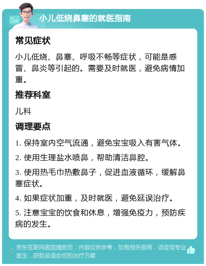 小儿低烧鼻塞的就医指南 常见症状 小儿低烧、鼻塞、呼吸不畅等症状，可能是感冒、鼻炎等引起的。需要及时就医，避免病情加重。 推荐科室 儿科 调理要点 1. 保持室内空气流通，避免宝宝吸入有害气体。 2. 使用生理盐水喷鼻，帮助清洁鼻腔。 3. 使用热毛巾热敷鼻子，促进血液循环，缓解鼻塞症状。 4. 如果症状加重，及时就医，避免延误治疗。 5. 注意宝宝的饮食和休息，增强免疫力，预防疾病的发生。