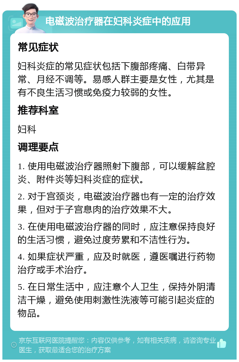 电磁波治疗器在妇科炎症中的应用 常见症状 妇科炎症的常见症状包括下腹部疼痛、白带异常、月经不调等。易感人群主要是女性，尤其是有不良生活习惯或免疫力较弱的女性。 推荐科室 妇科 调理要点 1. 使用电磁波治疗器照射下腹部，可以缓解盆腔炎、附件炎等妇科炎症的症状。 2. 对于宫颈炎，电磁波治疗器也有一定的治疗效果，但对于子宫息肉的治疗效果不大。 3. 在使用电磁波治疗器的同时，应注意保持良好的生活习惯，避免过度劳累和不洁性行为。 4. 如果症状严重，应及时就医，遵医嘱进行药物治疗或手术治疗。 5. 在日常生活中，应注意个人卫生，保持外阴清洁干燥，避免使用刺激性洗液等可能引起炎症的物品。