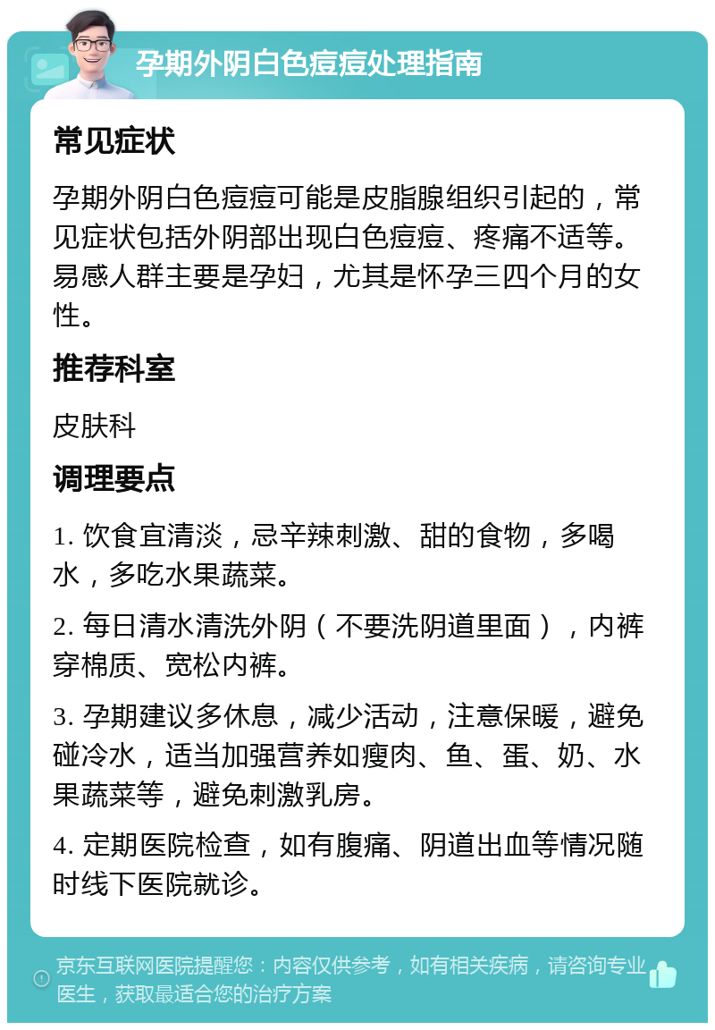 孕期外阴白色痘痘处理指南 常见症状 孕期外阴白色痘痘可能是皮脂腺组织引起的，常见症状包括外阴部出现白色痘痘、疼痛不适等。易感人群主要是孕妇，尤其是怀孕三四个月的女性。 推荐科室 皮肤科 调理要点 1. 饮食宜清淡，忌辛辣刺激、甜的食物，多喝水，多吃水果蔬菜。 2. 每日清水清洗外阴（不要洗阴道里面），内裤穿棉质、宽松内裤。 3. 孕期建议多休息，减少活动，注意保暖，避免碰冷水，适当加强营养如瘦肉、鱼、蛋、奶、水果蔬菜等，避免刺激乳房。 4. 定期医院检查，如有腹痛、阴道出血等情况随时线下医院就诊。