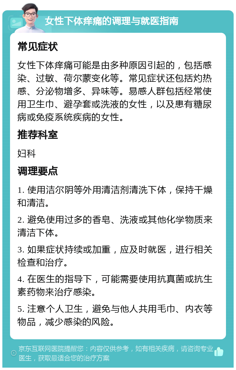 女性下体痒痛的调理与就医指南 常见症状 女性下体痒痛可能是由多种原因引起的，包括感染、过敏、荷尔蒙变化等。常见症状还包括灼热感、分泌物增多、异味等。易感人群包括经常使用卫生巾、避孕套或洗液的女性，以及患有糖尿病或免疫系统疾病的女性。 推荐科室 妇科 调理要点 1. 使用洁尔阴等外用清洁剂清洗下体，保持干燥和清洁。 2. 避免使用过多的香皂、洗液或其他化学物质来清洁下体。 3. 如果症状持续或加重，应及时就医，进行相关检查和治疗。 4. 在医生的指导下，可能需要使用抗真菌或抗生素药物来治疗感染。 5. 注意个人卫生，避免与他人共用毛巾、内衣等物品，减少感染的风险。