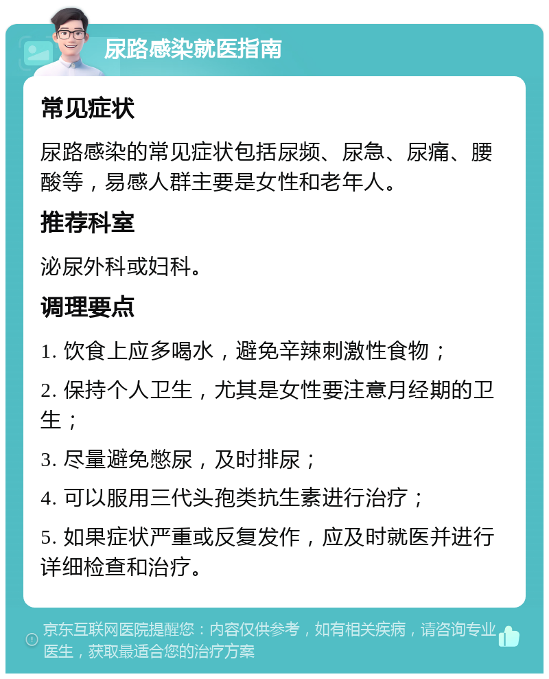 尿路感染就医指南 常见症状 尿路感染的常见症状包括尿频、尿急、尿痛、腰酸等，易感人群主要是女性和老年人。 推荐科室 泌尿外科或妇科。 调理要点 1. 饮食上应多喝水，避免辛辣刺激性食物； 2. 保持个人卫生，尤其是女性要注意月经期的卫生； 3. 尽量避免憋尿，及时排尿； 4. 可以服用三代头孢类抗生素进行治疗； 5. 如果症状严重或反复发作，应及时就医并进行详细检查和治疗。