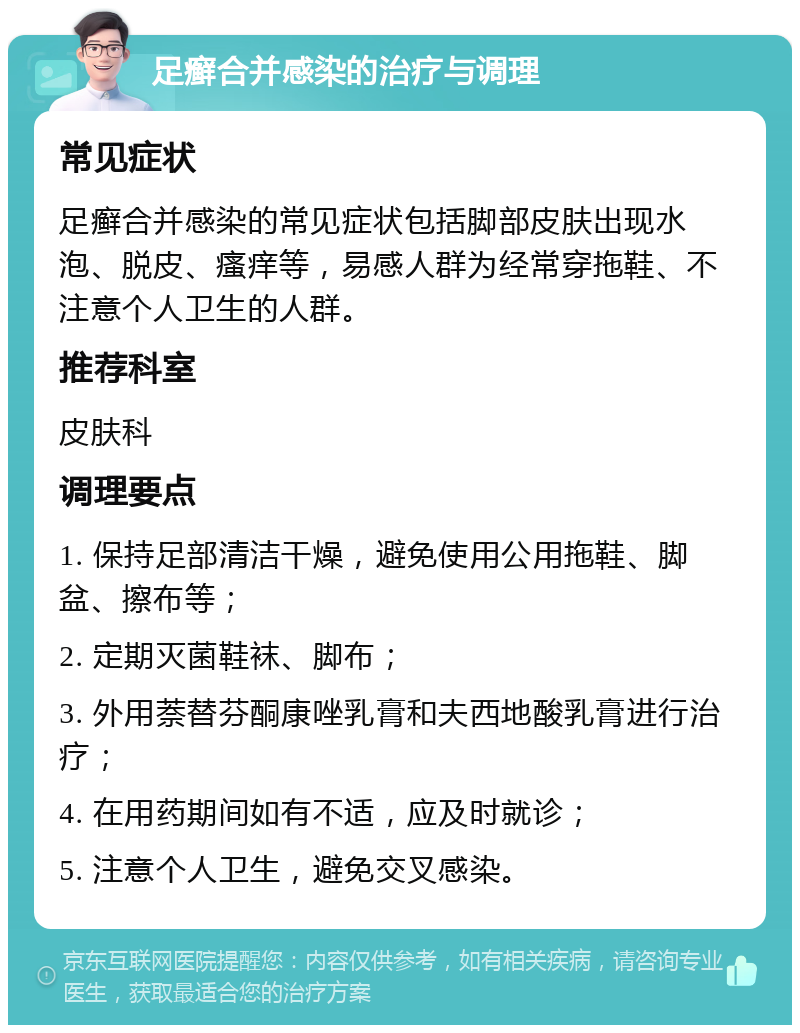 足癣合并感染的治疗与调理 常见症状 足癣合并感染的常见症状包括脚部皮肤出现水泡、脱皮、瘙痒等，易感人群为经常穿拖鞋、不注意个人卫生的人群。 推荐科室 皮肤科 调理要点 1. 保持足部清洁干燥，避免使用公用拖鞋、脚盆、擦布等； 2. 定期灭菌鞋袜、脚布； 3. 外用萘替芬酮康唑乳膏和夫西地酸乳膏进行治疗； 4. 在用药期间如有不适，应及时就诊； 5. 注意个人卫生，避免交叉感染。