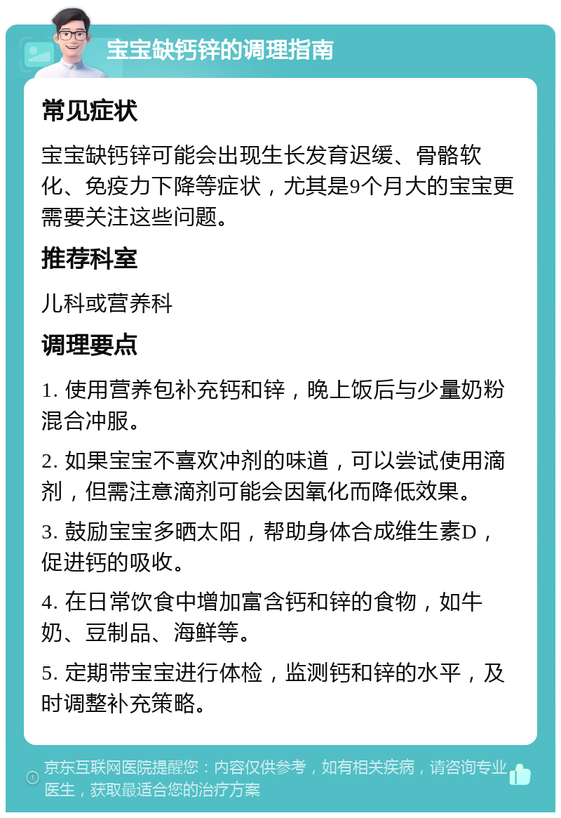 宝宝缺钙锌的调理指南 常见症状 宝宝缺钙锌可能会出现生长发育迟缓、骨骼软化、免疫力下降等症状，尤其是9个月大的宝宝更需要关注这些问题。 推荐科室 儿科或营养科 调理要点 1. 使用营养包补充钙和锌，晚上饭后与少量奶粉混合冲服。 2. 如果宝宝不喜欢冲剂的味道，可以尝试使用滴剂，但需注意滴剂可能会因氧化而降低效果。 3. 鼓励宝宝多晒太阳，帮助身体合成维生素D，促进钙的吸收。 4. 在日常饮食中增加富含钙和锌的食物，如牛奶、豆制品、海鲜等。 5. 定期带宝宝进行体检，监测钙和锌的水平，及时调整补充策略。