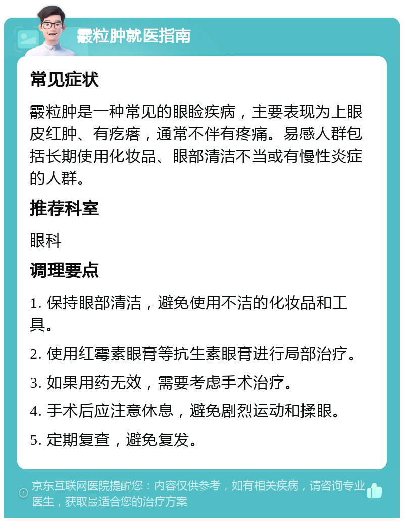 霰粒肿就医指南 常见症状 霰粒肿是一种常见的眼睑疾病，主要表现为上眼皮红肿、有疙瘩，通常不伴有疼痛。易感人群包括长期使用化妆品、眼部清洁不当或有慢性炎症的人群。 推荐科室 眼科 调理要点 1. 保持眼部清洁，避免使用不洁的化妆品和工具。 2. 使用红霉素眼膏等抗生素眼膏进行局部治疗。 3. 如果用药无效，需要考虑手术治疗。 4. 手术后应注意休息，避免剧烈运动和揉眼。 5. 定期复查，避免复发。