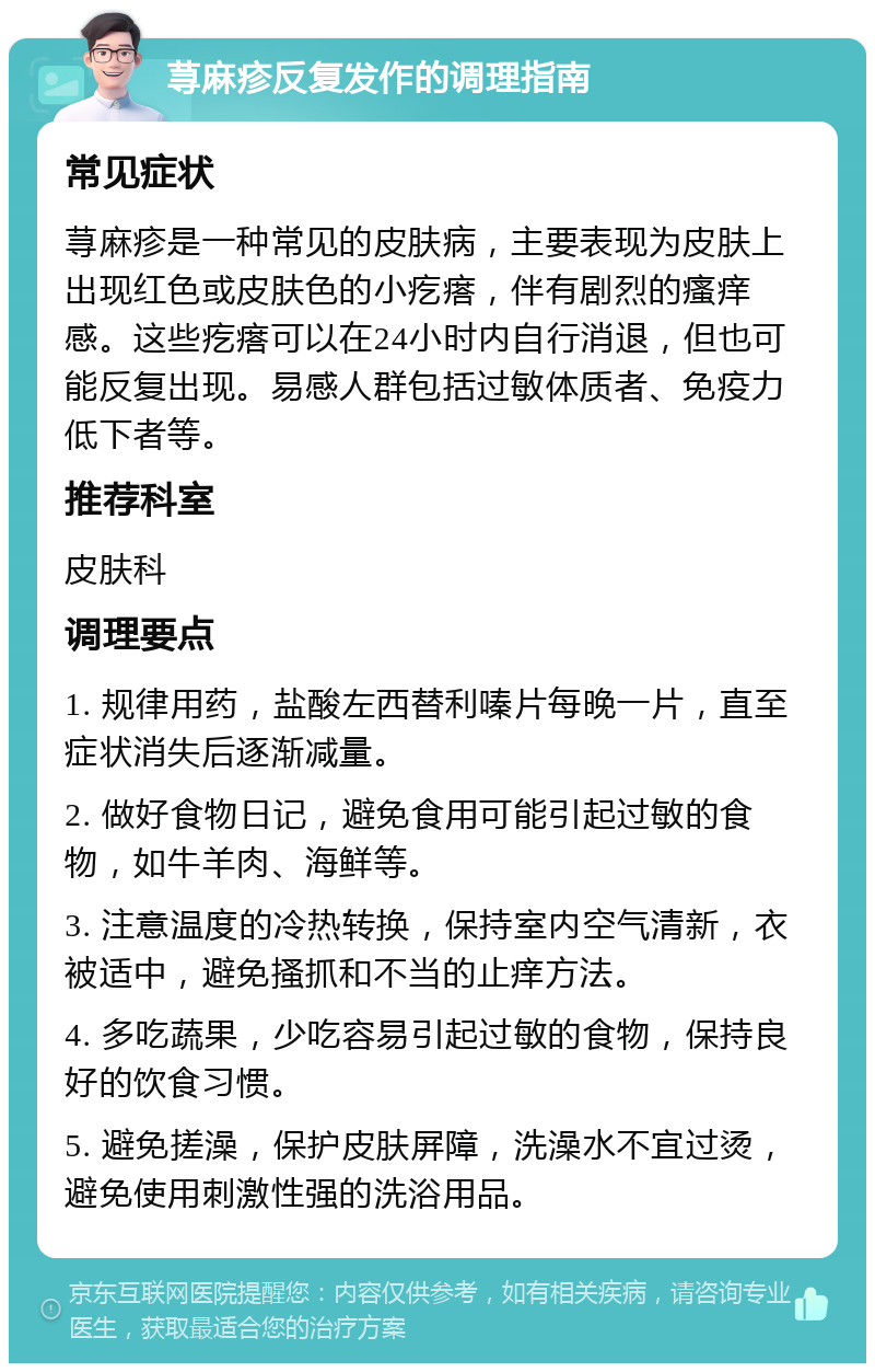 荨麻疹反复发作的调理指南 常见症状 荨麻疹是一种常见的皮肤病，主要表现为皮肤上出现红色或皮肤色的小疙瘩，伴有剧烈的瘙痒感。这些疙瘩可以在24小时内自行消退，但也可能反复出现。易感人群包括过敏体质者、免疫力低下者等。 推荐科室 皮肤科 调理要点 1. 规律用药，盐酸左西替利嗪片每晚一片，直至症状消失后逐渐减量。 2. 做好食物日记，避免食用可能引起过敏的食物，如牛羊肉、海鲜等。 3. 注意温度的冷热转换，保持室内空气清新，衣被适中，避免搔抓和不当的止痒方法。 4. 多吃蔬果，少吃容易引起过敏的食物，保持良好的饮食习惯。 5. 避免搓澡，保护皮肤屏障，洗澡水不宜过烫，避免使用刺激性强的洗浴用品。