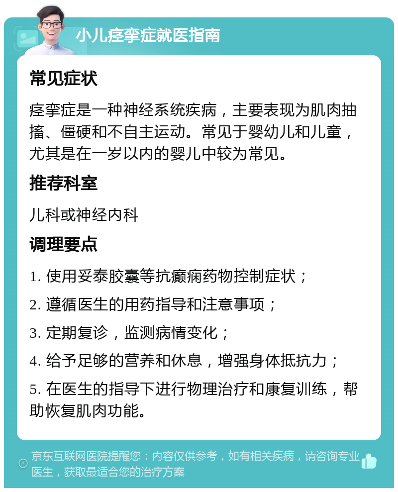 小儿痉挛症就医指南 常见症状 痉挛症是一种神经系统疾病，主要表现为肌肉抽搐、僵硬和不自主运动。常见于婴幼儿和儿童，尤其是在一岁以内的婴儿中较为常见。 推荐科室 儿科或神经内科 调理要点 1. 使用妥泰胶囊等抗癫痫药物控制症状； 2. 遵循医生的用药指导和注意事项； 3. 定期复诊，监测病情变化； 4. 给予足够的营养和休息，增强身体抵抗力； 5. 在医生的指导下进行物理治疗和康复训练，帮助恢复肌肉功能。