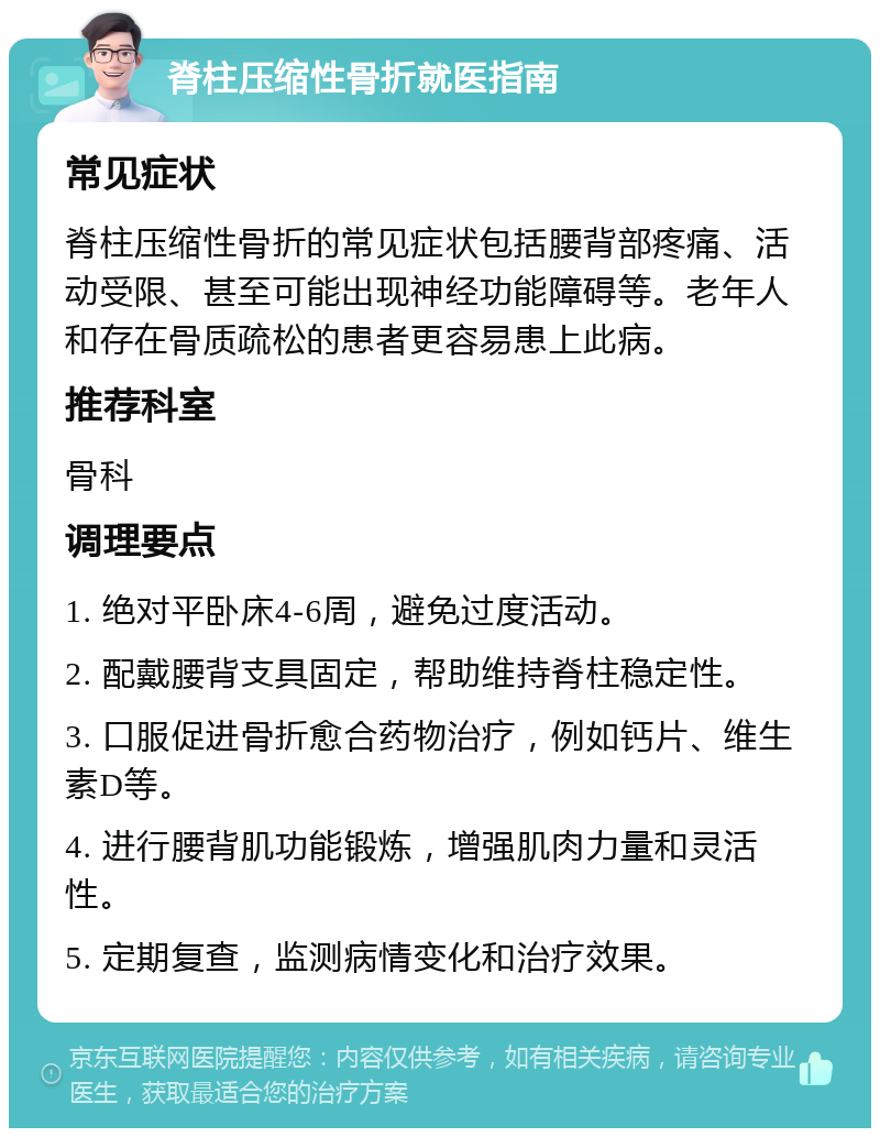 脊柱压缩性骨折就医指南 常见症状 脊柱压缩性骨折的常见症状包括腰背部疼痛、活动受限、甚至可能出现神经功能障碍等。老年人和存在骨质疏松的患者更容易患上此病。 推荐科室 骨科 调理要点 1. 绝对平卧床4-6周，避免过度活动。 2. 配戴腰背支具固定，帮助维持脊柱稳定性。 3. 口服促进骨折愈合药物治疗，例如钙片、维生素D等。 4. 进行腰背肌功能锻炼，增强肌肉力量和灵活性。 5. 定期复查，监测病情变化和治疗效果。