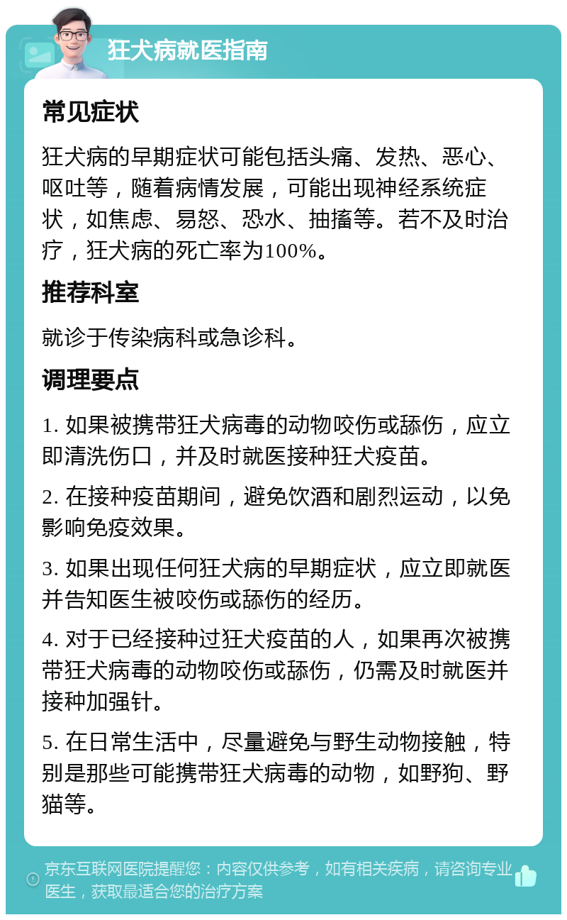 狂犬病就医指南 常见症状 狂犬病的早期症状可能包括头痛、发热、恶心、呕吐等，随着病情发展，可能出现神经系统症状，如焦虑、易怒、恐水、抽搐等。若不及时治疗，狂犬病的死亡率为100%。 推荐科室 就诊于传染病科或急诊科。 调理要点 1. 如果被携带狂犬病毒的动物咬伤或舔伤，应立即清洗伤口，并及时就医接种狂犬疫苗。 2. 在接种疫苗期间，避免饮酒和剧烈运动，以免影响免疫效果。 3. 如果出现任何狂犬病的早期症状，应立即就医并告知医生被咬伤或舔伤的经历。 4. 对于已经接种过狂犬疫苗的人，如果再次被携带狂犬病毒的动物咬伤或舔伤，仍需及时就医并接种加强针。 5. 在日常生活中，尽量避免与野生动物接触，特别是那些可能携带狂犬病毒的动物，如野狗、野猫等。