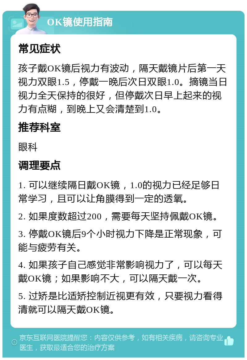 OK镜使用指南 常见症状 孩子戴OK镜后视力有波动，隔天戴镜片后第一天视力双眼1.5，停戴一晚后次日双眼1.0。摘镜当日视力全天保持的很好，但停戴次日早上起来的视力有点糊，到晚上又会清楚到1.0。 推荐科室 眼科 调理要点 1. 可以继续隔日戴OK镜，1.0的视力已经足够日常学习，且可以让角膜得到一定的透氧。 2. 如果度数超过200，需要每天坚持佩戴OK镜。 3. 停戴OK镜后9个小时视力下降是正常现象，可能与疲劳有关。 4. 如果孩子自己感觉非常影响视力了，可以每天戴OK镜；如果影响不大，可以隔天戴一次。 5. 过矫是比适矫控制近视更有效，只要视力看得清就可以隔天戴OK镜。