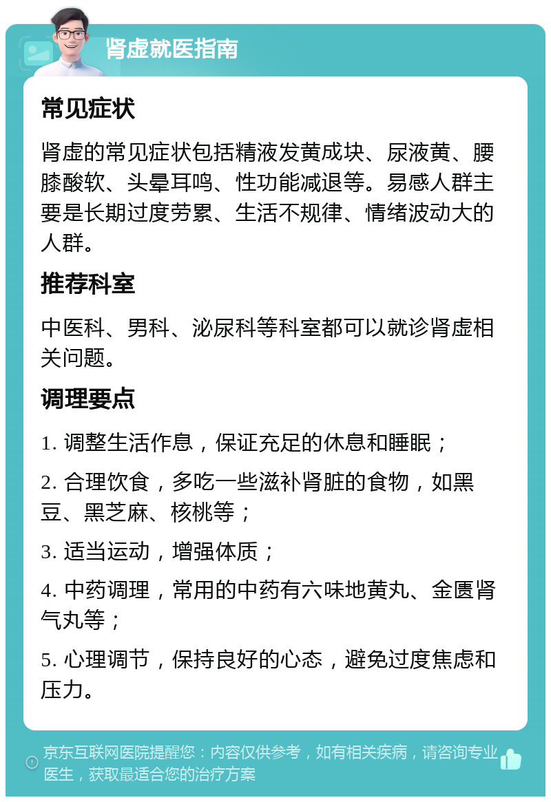 肾虚就医指南 常见症状 肾虚的常见症状包括精液发黄成块、尿液黄、腰膝酸软、头晕耳鸣、性功能减退等。易感人群主要是长期过度劳累、生活不规律、情绪波动大的人群。 推荐科室 中医科、男科、泌尿科等科室都可以就诊肾虚相关问题。 调理要点 1. 调整生活作息，保证充足的休息和睡眠； 2. 合理饮食，多吃一些滋补肾脏的食物，如黑豆、黑芝麻、核桃等； 3. 适当运动，增强体质； 4. 中药调理，常用的中药有六味地黄丸、金匮肾气丸等； 5. 心理调节，保持良好的心态，避免过度焦虑和压力。