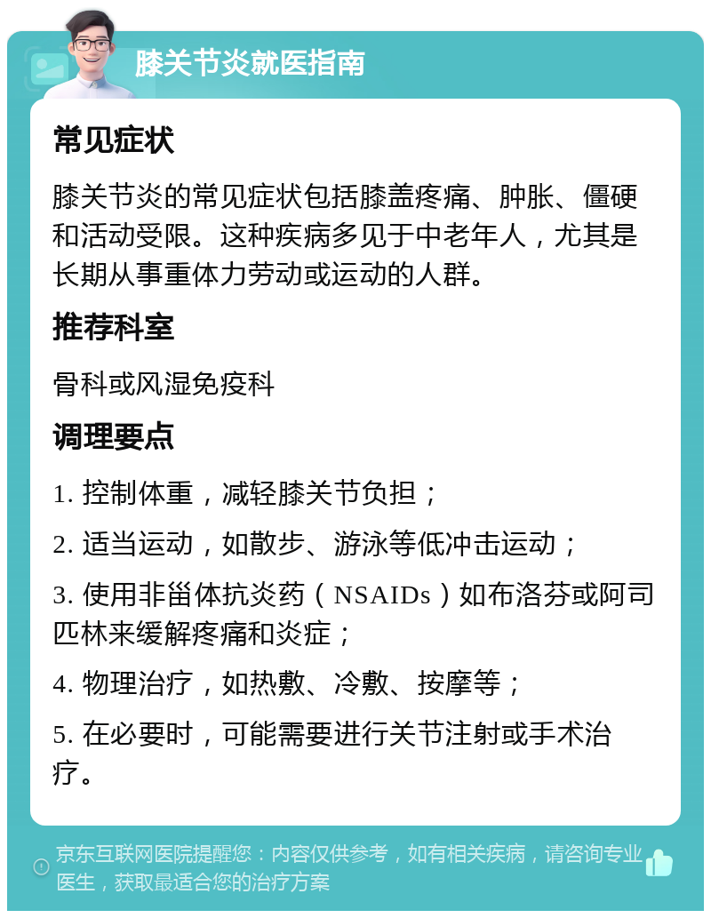 膝关节炎就医指南 常见症状 膝关节炎的常见症状包括膝盖疼痛、肿胀、僵硬和活动受限。这种疾病多见于中老年人，尤其是长期从事重体力劳动或运动的人群。 推荐科室 骨科或风湿免疫科 调理要点 1. 控制体重，减轻膝关节负担； 2. 适当运动，如散步、游泳等低冲击运动； 3. 使用非甾体抗炎药（NSAIDs）如布洛芬或阿司匹林来缓解疼痛和炎症； 4. 物理治疗，如热敷、冷敷、按摩等； 5. 在必要时，可能需要进行关节注射或手术治疗。