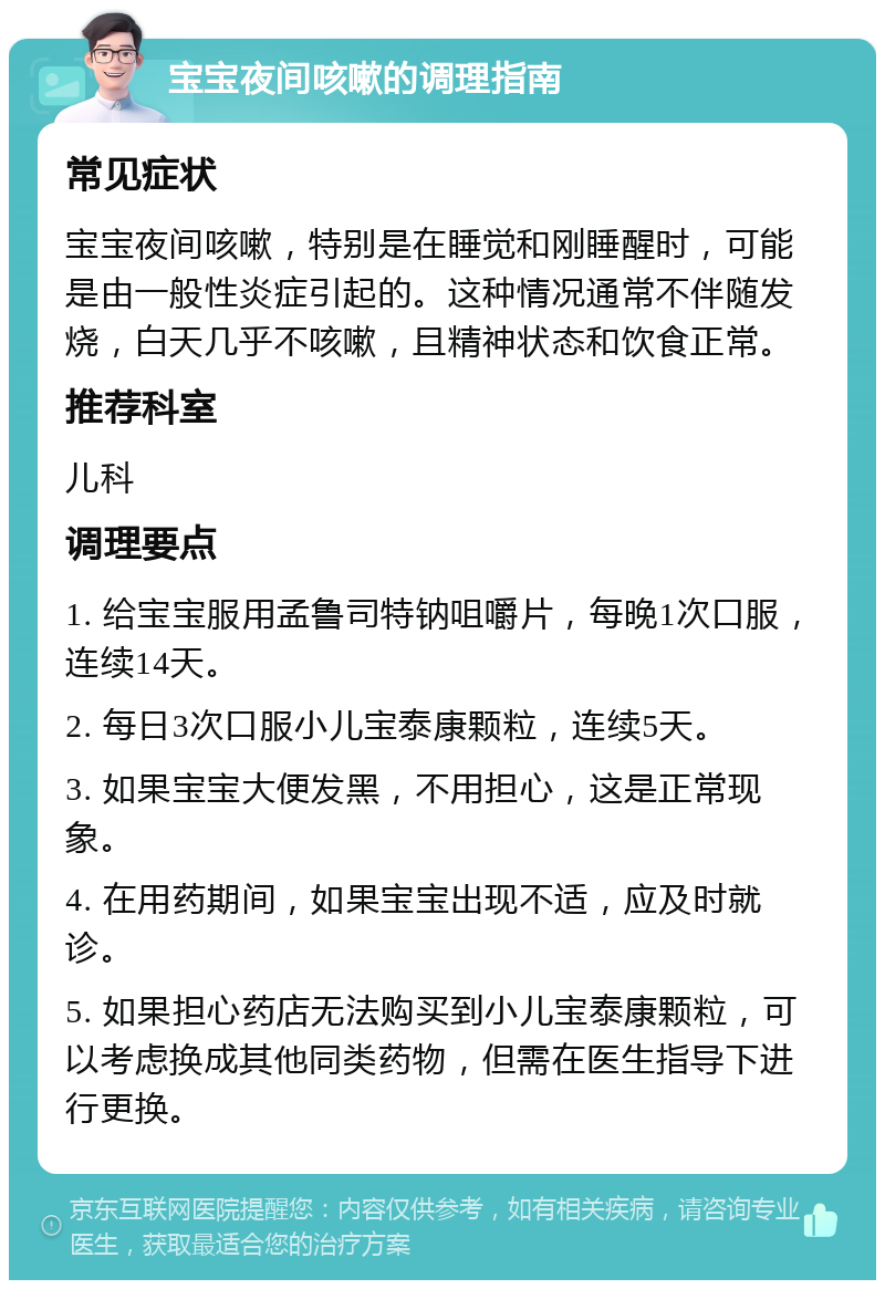 宝宝夜间咳嗽的调理指南 常见症状 宝宝夜间咳嗽，特别是在睡觉和刚睡醒时，可能是由一般性炎症引起的。这种情况通常不伴随发烧，白天几乎不咳嗽，且精神状态和饮食正常。 推荐科室 儿科 调理要点 1. 给宝宝服用孟鲁司特钠咀嚼片，每晚1次口服，连续14天。 2. 每日3次口服小儿宝泰康颗粒，连续5天。 3. 如果宝宝大便发黑，不用担心，这是正常现象。 4. 在用药期间，如果宝宝出现不适，应及时就诊。 5. 如果担心药店无法购买到小儿宝泰康颗粒，可以考虑换成其他同类药物，但需在医生指导下进行更换。