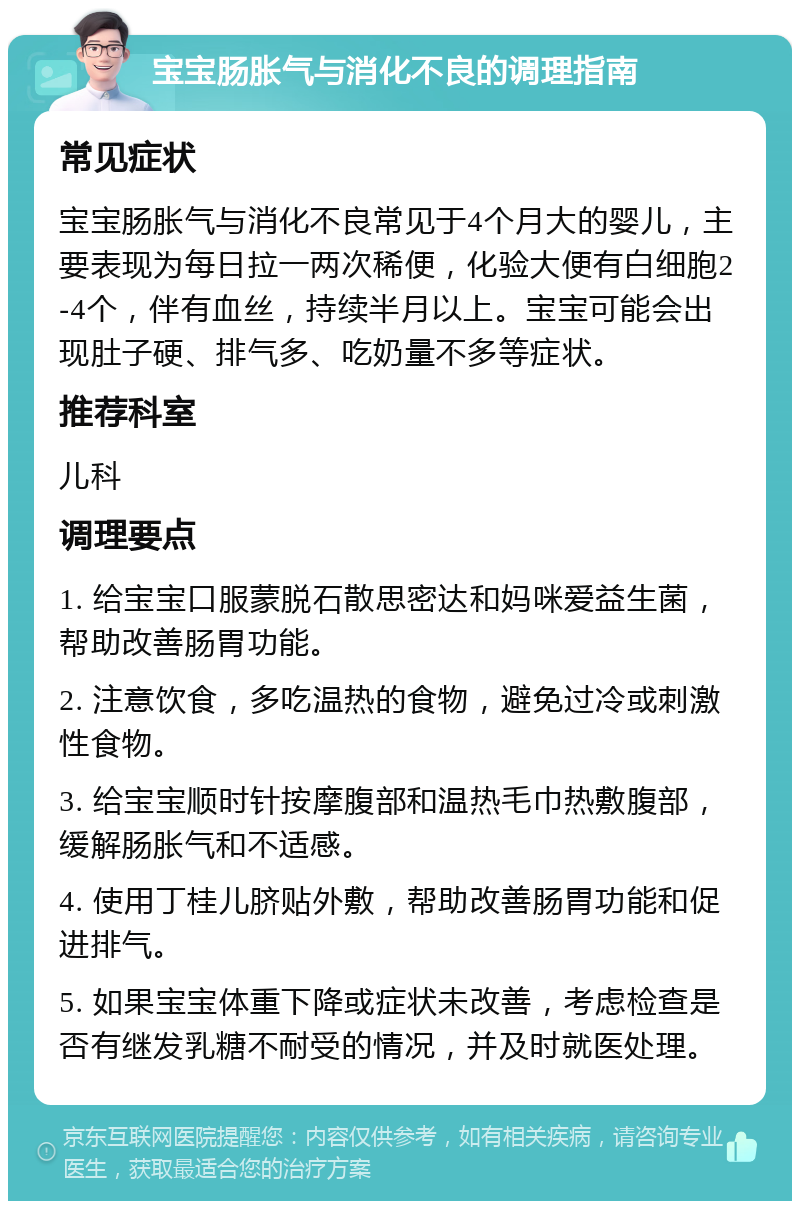 宝宝肠胀气与消化不良的调理指南 常见症状 宝宝肠胀气与消化不良常见于4个月大的婴儿，主要表现为每日拉一两次稀便，化验大便有白细胞2-4个，伴有血丝，持续半月以上。宝宝可能会出现肚子硬、排气多、吃奶量不多等症状。 推荐科室 儿科 调理要点 1. 给宝宝口服蒙脱石散思密达和妈咪爱益生菌，帮助改善肠胃功能。 2. 注意饮食，多吃温热的食物，避免过冷或刺激性食物。 3. 给宝宝顺时针按摩腹部和温热毛巾热敷腹部，缓解肠胀气和不适感。 4. 使用丁桂儿脐贴外敷，帮助改善肠胃功能和促进排气。 5. 如果宝宝体重下降或症状未改善，考虑检查是否有继发乳糖不耐受的情况，并及时就医处理。