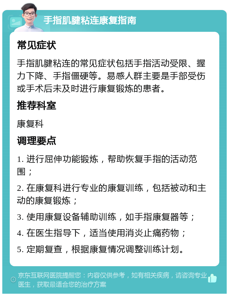 手指肌腱粘连康复指南 常见症状 手指肌腱粘连的常见症状包括手指活动受限、握力下降、手指僵硬等。易感人群主要是手部受伤或手术后未及时进行康复锻炼的患者。 推荐科室 康复科 调理要点 1. 进行屈伸功能锻炼，帮助恢复手指的活动范围； 2. 在康复科进行专业的康复训练，包括被动和主动的康复锻炼； 3. 使用康复设备辅助训练，如手指康复器等； 4. 在医生指导下，适当使用消炎止痛药物； 5. 定期复查，根据康复情况调整训练计划。