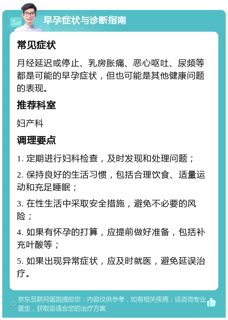 早孕症状与诊断指南 常见症状 月经延迟或停止、乳房胀痛、恶心呕吐、尿频等都是可能的早孕症状，但也可能是其他健康问题的表现。 推荐科室 妇产科 调理要点 1. 定期进行妇科检查，及时发现和处理问题； 2. 保持良好的生活习惯，包括合理饮食、适量运动和充足睡眠； 3. 在性生活中采取安全措施，避免不必要的风险； 4. 如果有怀孕的打算，应提前做好准备，包括补充叶酸等； 5. 如果出现异常症状，应及时就医，避免延误治疗。