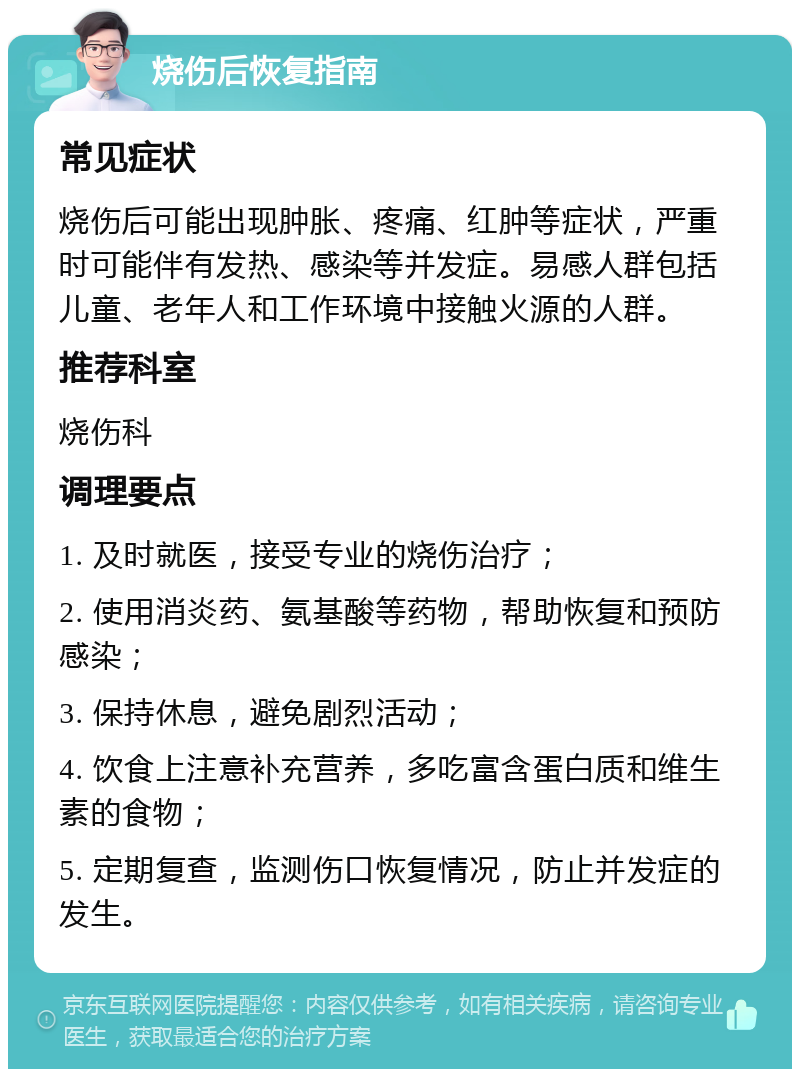 烧伤后恢复指南 常见症状 烧伤后可能出现肿胀、疼痛、红肿等症状，严重时可能伴有发热、感染等并发症。易感人群包括儿童、老年人和工作环境中接触火源的人群。 推荐科室 烧伤科 调理要点 1. 及时就医，接受专业的烧伤治疗； 2. 使用消炎药、氨基酸等药物，帮助恢复和预防感染； 3. 保持休息，避免剧烈活动； 4. 饮食上注意补充营养，多吃富含蛋白质和维生素的食物； 5. 定期复查，监测伤口恢复情况，防止并发症的发生。