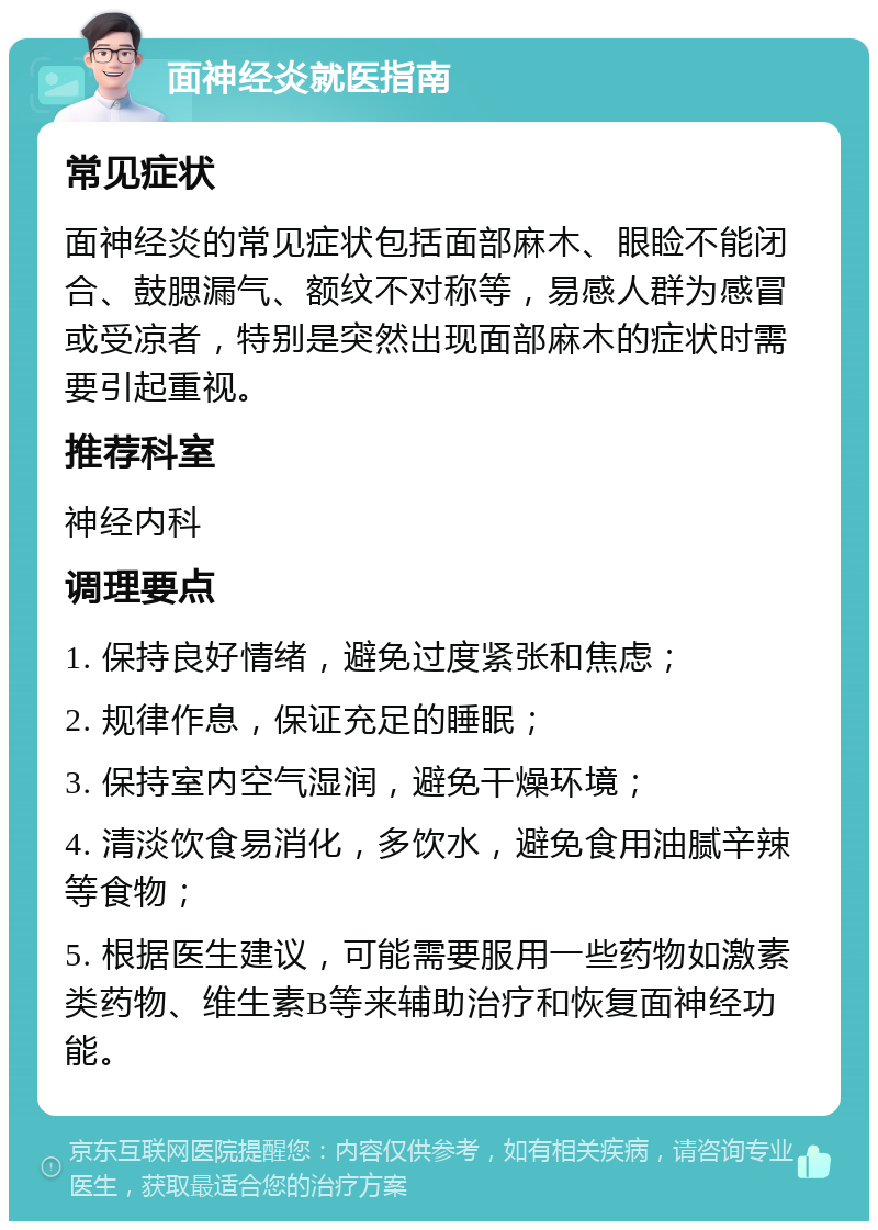 面神经炎就医指南 常见症状 面神经炎的常见症状包括面部麻木、眼睑不能闭合、鼓腮漏气、额纹不对称等，易感人群为感冒或受凉者，特别是突然出现面部麻木的症状时需要引起重视。 推荐科室 神经内科 调理要点 1. 保持良好情绪，避免过度紧张和焦虑； 2. 规律作息，保证充足的睡眠； 3. 保持室内空气湿润，避免干燥环境； 4. 清淡饮食易消化，多饮水，避免食用油腻辛辣等食物； 5. 根据医生建议，可能需要服用一些药物如激素类药物、维生素B等来辅助治疗和恢复面神经功能。