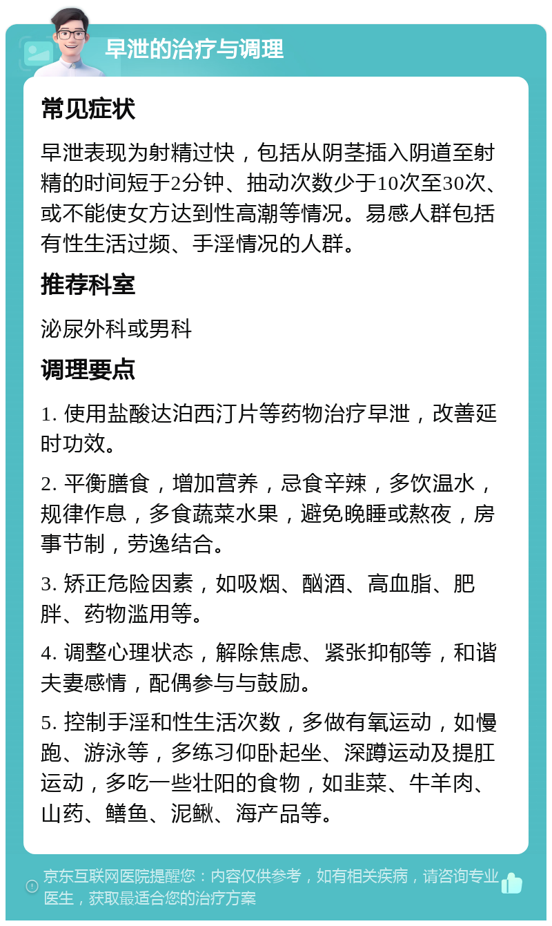 早泄的治疗与调理 常见症状 早泄表现为射精过快，包括从阴茎插入阴道至射精的时间短于2分钟、抽动次数少于10次至30次、或不能使女方达到性高潮等情况。易感人群包括有性生活过频、手淫情况的人群。 推荐科室 泌尿外科或男科 调理要点 1. 使用盐酸达泊西汀片等药物治疗早泄，改善延时功效。 2. 平衡膳食，增加营养，忌食辛辣，多饮温水，规律作息，多食蔬菜水果，避免晚睡或熬夜，房事节制，劳逸结合。 3. 矫正危险因素，如吸烟、酗酒、高血脂、肥胖、药物滥用等。 4. 调整心理状态，解除焦虑、紧张抑郁等，和谐夫妻感情，配偶参与与鼓励。 5. 控制手淫和性生活次数，多做有氧运动，如慢跑、游泳等，多练习仰卧起坐、深蹲运动及提肛运动，多吃一些壮阳的食物，如韭菜、牛羊肉、山药、鳝鱼、泥鳅、海产品等。