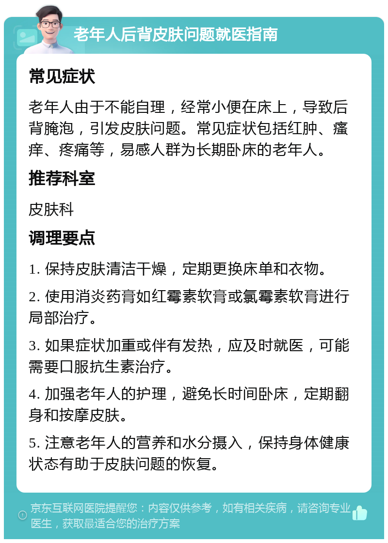 老年人后背皮肤问题就医指南 常见症状 老年人由于不能自理，经常小便在床上，导致后背腌泡，引发皮肤问题。常见症状包括红肿、瘙痒、疼痛等，易感人群为长期卧床的老年人。 推荐科室 皮肤科 调理要点 1. 保持皮肤清洁干燥，定期更换床单和衣物。 2. 使用消炎药膏如红霉素软膏或氯霉素软膏进行局部治疗。 3. 如果症状加重或伴有发热，应及时就医，可能需要口服抗生素治疗。 4. 加强老年人的护理，避免长时间卧床，定期翻身和按摩皮肤。 5. 注意老年人的营养和水分摄入，保持身体健康状态有助于皮肤问题的恢复。