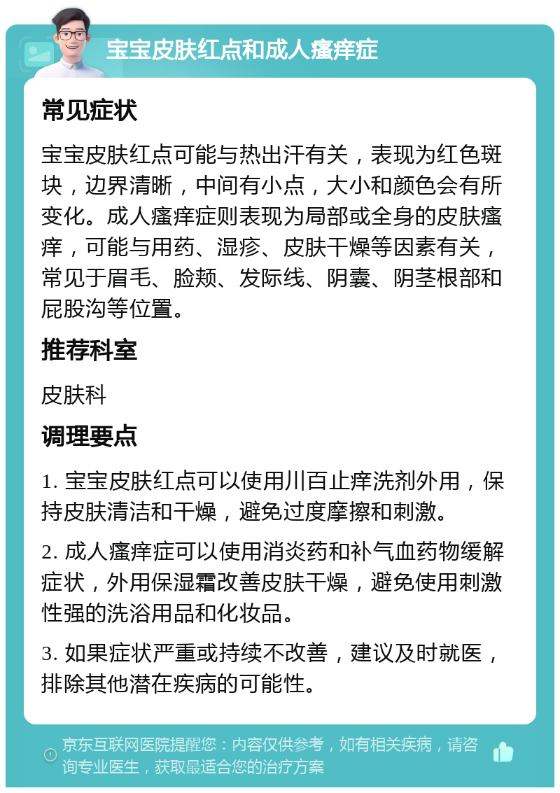 宝宝皮肤红点和成人瘙痒症 常见症状 宝宝皮肤红点可能与热出汗有关，表现为红色斑块，边界清晰，中间有小点，大小和颜色会有所变化。成人瘙痒症则表现为局部或全身的皮肤瘙痒，可能与用药、湿疹、皮肤干燥等因素有关，常见于眉毛、脸颊、发际线、阴囊、阴茎根部和屁股沟等位置。 推荐科室 皮肤科 调理要点 1. 宝宝皮肤红点可以使用川百止痒洗剂外用，保持皮肤清洁和干燥，避免过度摩擦和刺激。 2. 成人瘙痒症可以使用消炎药和补气血药物缓解症状，外用保湿霜改善皮肤干燥，避免使用刺激性强的洗浴用品和化妆品。 3. 如果症状严重或持续不改善，建议及时就医，排除其他潜在疾病的可能性。