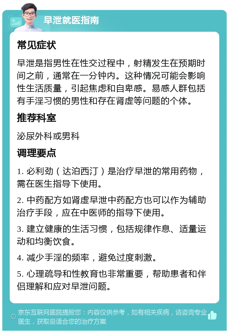 早泄就医指南 常见症状 早泄是指男性在性交过程中，射精发生在预期时间之前，通常在一分钟内。这种情况可能会影响性生活质量，引起焦虑和自卑感。易感人群包括有手淫习惯的男性和存在肾虚等问题的个体。 推荐科室 泌尿外科或男科 调理要点 1. 必利劲（达泊西汀）是治疗早泄的常用药物，需在医生指导下使用。 2. 中药配方如肾虚早泄中药配方也可以作为辅助治疗手段，应在中医师的指导下使用。 3. 建立健康的生活习惯，包括规律作息、适量运动和均衡饮食。 4. 减少手淫的频率，避免过度刺激。 5. 心理疏导和性教育也非常重要，帮助患者和伴侣理解和应对早泄问题。