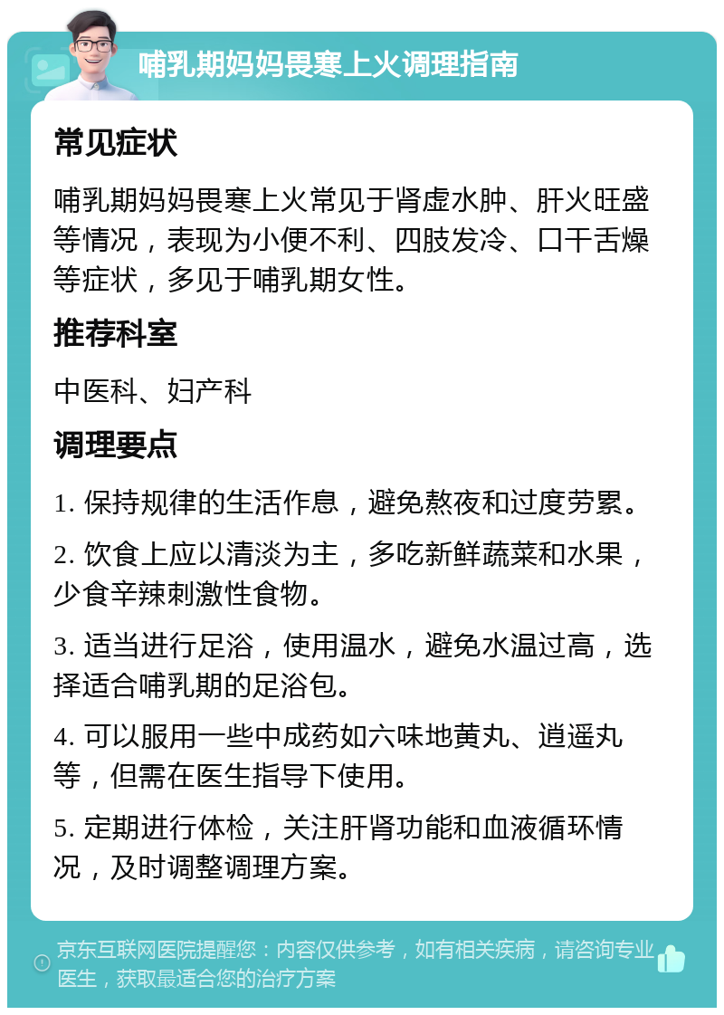 哺乳期妈妈畏寒上火调理指南 常见症状 哺乳期妈妈畏寒上火常见于肾虚水肿、肝火旺盛等情况，表现为小便不利、四肢发冷、口干舌燥等症状，多见于哺乳期女性。 推荐科室 中医科、妇产科 调理要点 1. 保持规律的生活作息，避免熬夜和过度劳累。 2. 饮食上应以清淡为主，多吃新鲜蔬菜和水果，少食辛辣刺激性食物。 3. 适当进行足浴，使用温水，避免水温过高，选择适合哺乳期的足浴包。 4. 可以服用一些中成药如六味地黄丸、逍遥丸等，但需在医生指导下使用。 5. 定期进行体检，关注肝肾功能和血液循环情况，及时调整调理方案。