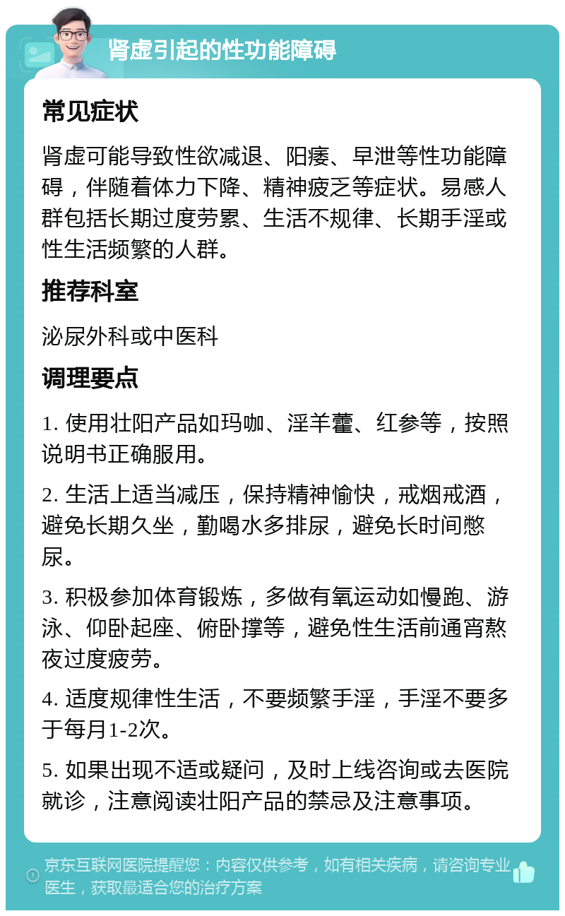 肾虚引起的性功能障碍 常见症状 肾虚可能导致性欲减退、阳痿、早泄等性功能障碍，伴随着体力下降、精神疲乏等症状。易感人群包括长期过度劳累、生活不规律、长期手淫或性生活频繁的人群。 推荐科室 泌尿外科或中医科 调理要点 1. 使用壮阳产品如玛咖、淫羊藿、红参等，按照说明书正确服用。 2. 生活上适当减压，保持精神愉快，戒烟戒酒，避免长期久坐，勤喝水多排尿，避免长时间憋尿。 3. 积极参加体育锻炼，多做有氧运动如慢跑、游泳、仰卧起座、俯卧撑等，避免性生活前通宵熬夜过度疲劳。 4. 适度规律性生活，不要频繁手淫，手淫不要多于每月1-2次。 5. 如果出现不适或疑问，及时上线咨询或去医院就诊，注意阅读壮阳产品的禁忌及注意事项。