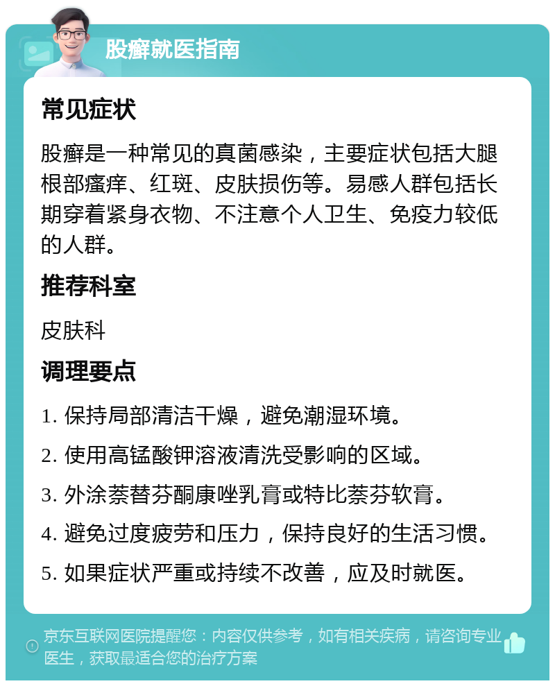 股癣就医指南 常见症状 股癣是一种常见的真菌感染，主要症状包括大腿根部瘙痒、红斑、皮肤损伤等。易感人群包括长期穿着紧身衣物、不注意个人卫生、免疫力较低的人群。 推荐科室 皮肤科 调理要点 1. 保持局部清洁干燥，避免潮湿环境。 2. 使用高锰酸钾溶液清洗受影响的区域。 3. 外涂萘替芬酮康唑乳膏或特比萘芬软膏。 4. 避免过度疲劳和压力，保持良好的生活习惯。 5. 如果症状严重或持续不改善，应及时就医。