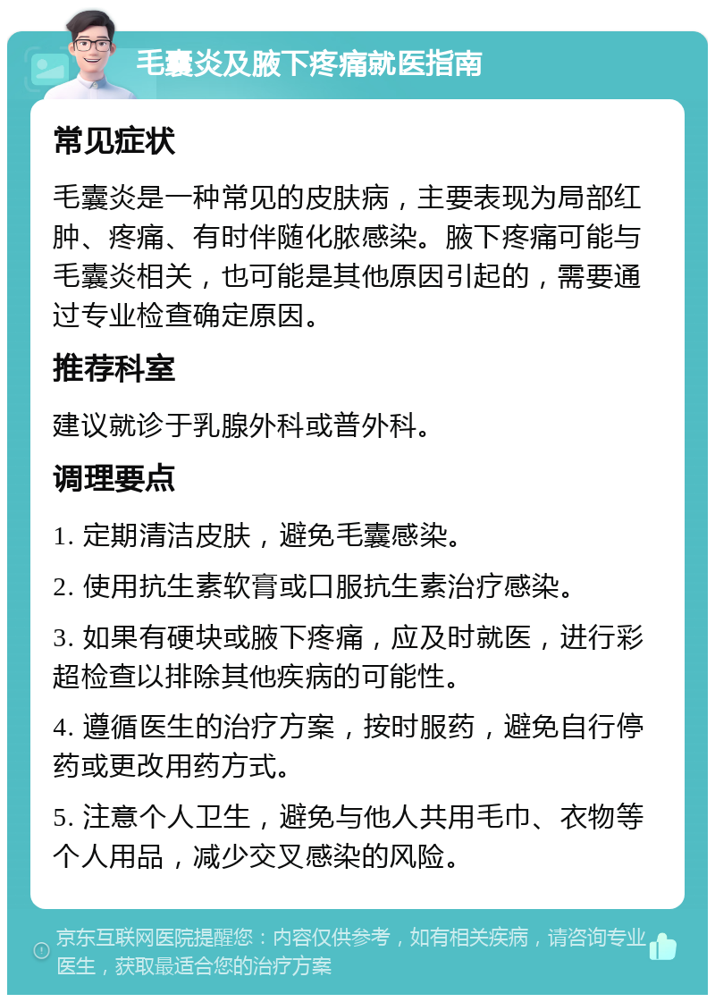 毛囊炎及腋下疼痛就医指南 常见症状 毛囊炎是一种常见的皮肤病，主要表现为局部红肿、疼痛、有时伴随化脓感染。腋下疼痛可能与毛囊炎相关，也可能是其他原因引起的，需要通过专业检查确定原因。 推荐科室 建议就诊于乳腺外科或普外科。 调理要点 1. 定期清洁皮肤，避免毛囊感染。 2. 使用抗生素软膏或口服抗生素治疗感染。 3. 如果有硬块或腋下疼痛，应及时就医，进行彩超检查以排除其他疾病的可能性。 4. 遵循医生的治疗方案，按时服药，避免自行停药或更改用药方式。 5. 注意个人卫生，避免与他人共用毛巾、衣物等个人用品，减少交叉感染的风险。