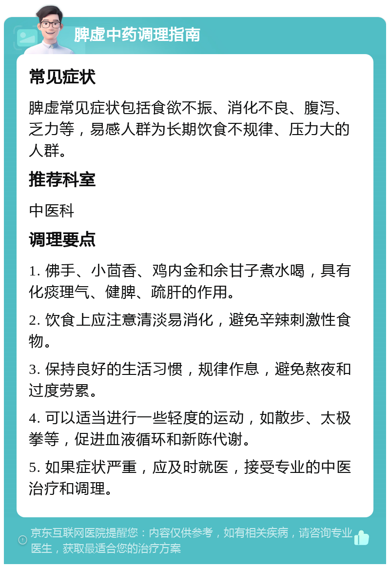 脾虚中药调理指南 常见症状 脾虚常见症状包括食欲不振、消化不良、腹泻、乏力等，易感人群为长期饮食不规律、压力大的人群。 推荐科室 中医科 调理要点 1. 佛手、小茴香、鸡内金和余甘子煮水喝，具有化痰理气、健脾、疏肝的作用。 2. 饮食上应注意清淡易消化，避免辛辣刺激性食物。 3. 保持良好的生活习惯，规律作息，避免熬夜和过度劳累。 4. 可以适当进行一些轻度的运动，如散步、太极拳等，促进血液循环和新陈代谢。 5. 如果症状严重，应及时就医，接受专业的中医治疗和调理。