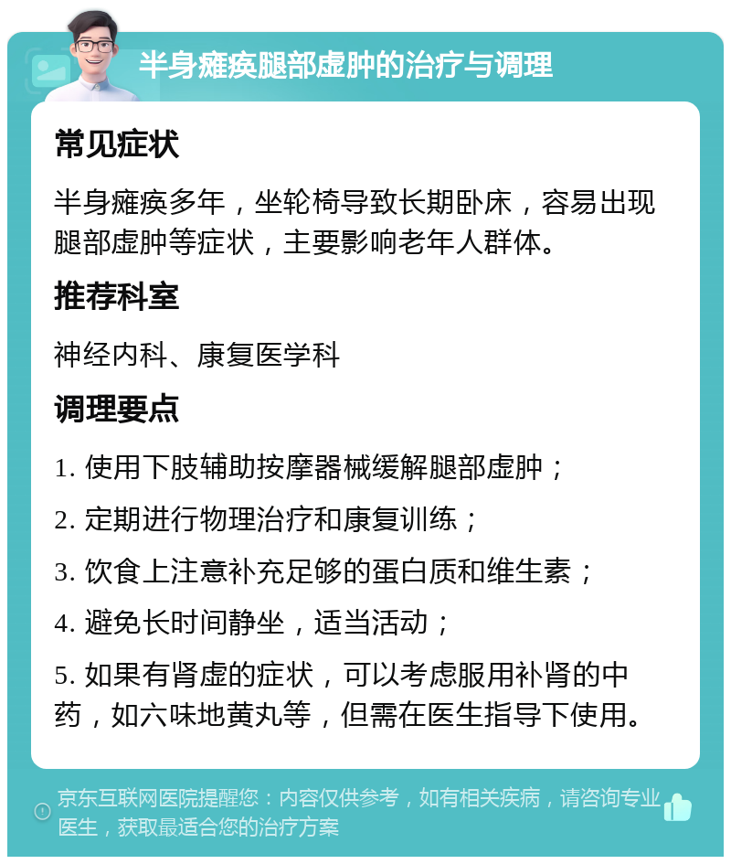 半身瘫痪腿部虚肿的治疗与调理 常见症状 半身瘫痪多年，坐轮椅导致长期卧床，容易出现腿部虚肿等症状，主要影响老年人群体。 推荐科室 神经内科、康复医学科 调理要点 1. 使用下肢辅助按摩器械缓解腿部虚肿； 2. 定期进行物理治疗和康复训练； 3. 饮食上注意补充足够的蛋白质和维生素； 4. 避免长时间静坐，适当活动； 5. 如果有肾虚的症状，可以考虑服用补肾的中药，如六味地黄丸等，但需在医生指导下使用。