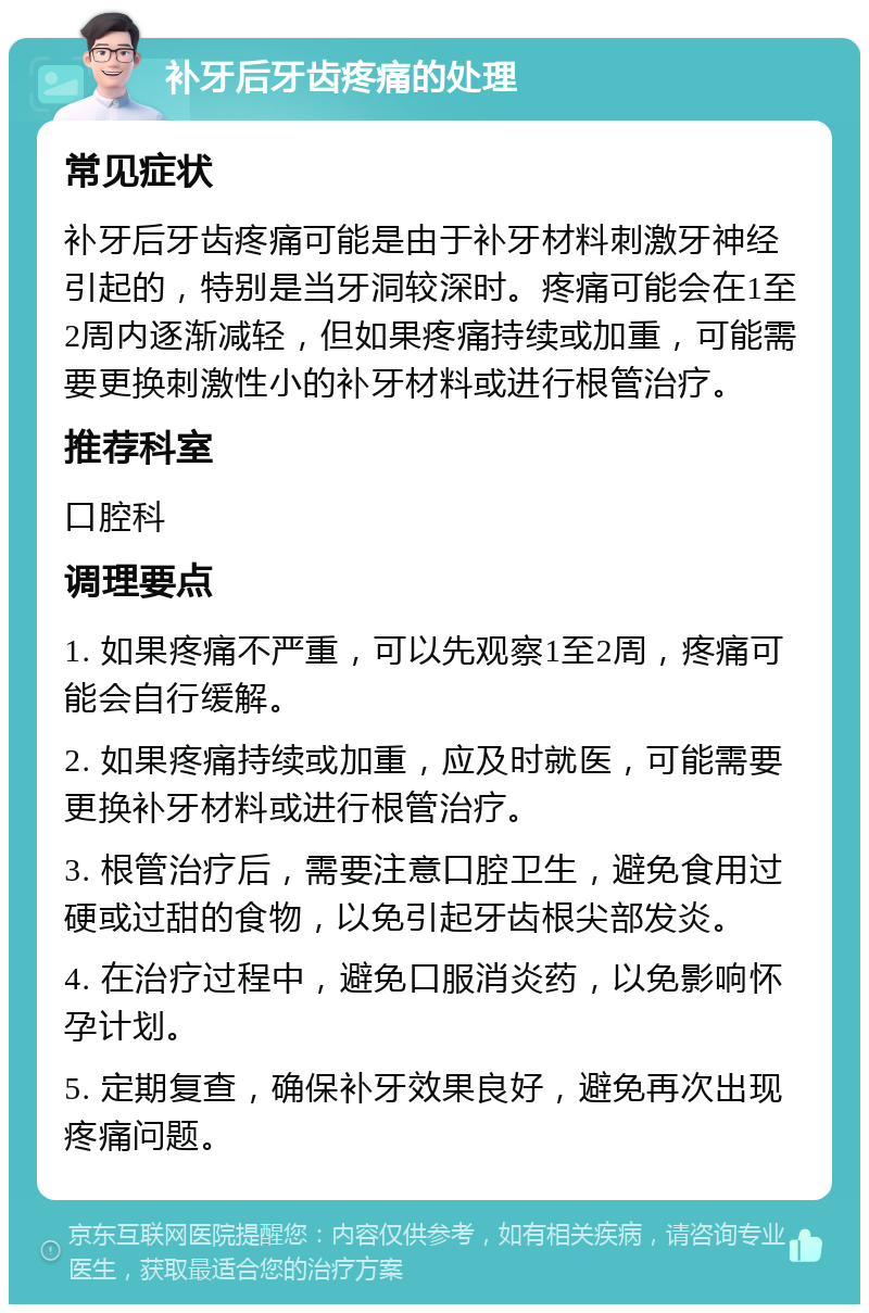 补牙后牙齿疼痛的处理 常见症状 补牙后牙齿疼痛可能是由于补牙材料刺激牙神经引起的，特别是当牙洞较深时。疼痛可能会在1至2周内逐渐减轻，但如果疼痛持续或加重，可能需要更换刺激性小的补牙材料或进行根管治疗。 推荐科室 口腔科 调理要点 1. 如果疼痛不严重，可以先观察1至2周，疼痛可能会自行缓解。 2. 如果疼痛持续或加重，应及时就医，可能需要更换补牙材料或进行根管治疗。 3. 根管治疗后，需要注意口腔卫生，避免食用过硬或过甜的食物，以免引起牙齿根尖部发炎。 4. 在治疗过程中，避免口服消炎药，以免影响怀孕计划。 5. 定期复查，确保补牙效果良好，避免再次出现疼痛问题。