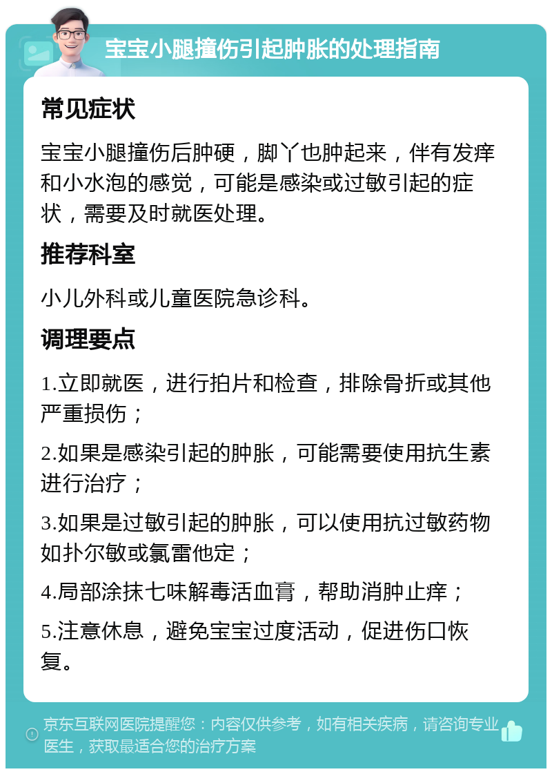 宝宝小腿撞伤引起肿胀的处理指南 常见症状 宝宝小腿撞伤后肿硬，脚丫也肿起来，伴有发痒和小水泡的感觉，可能是感染或过敏引起的症状，需要及时就医处理。 推荐科室 小儿外科或儿童医院急诊科。 调理要点 1.立即就医，进行拍片和检查，排除骨折或其他严重损伤； 2.如果是感染引起的肿胀，可能需要使用抗生素进行治疗； 3.如果是过敏引起的肿胀，可以使用抗过敏药物如扑尔敏或氯雷他定； 4.局部涂抹七味解毒活血膏，帮助消肿止痒； 5.注意休息，避免宝宝过度活动，促进伤口恢复。