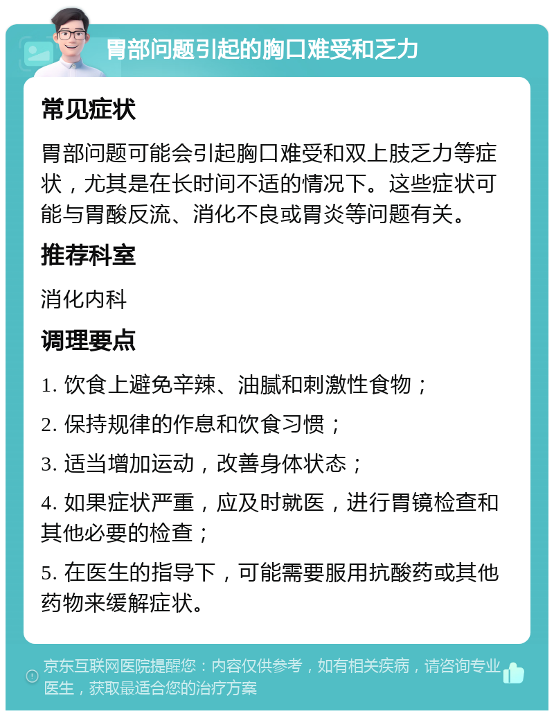 胃部问题引起的胸口难受和乏力 常见症状 胃部问题可能会引起胸口难受和双上肢乏力等症状，尤其是在长时间不适的情况下。这些症状可能与胃酸反流、消化不良或胃炎等问题有关。 推荐科室 消化内科 调理要点 1. 饮食上避免辛辣、油腻和刺激性食物； 2. 保持规律的作息和饮食习惯； 3. 适当增加运动，改善身体状态； 4. 如果症状严重，应及时就医，进行胃镜检查和其他必要的检查； 5. 在医生的指导下，可能需要服用抗酸药或其他药物来缓解症状。