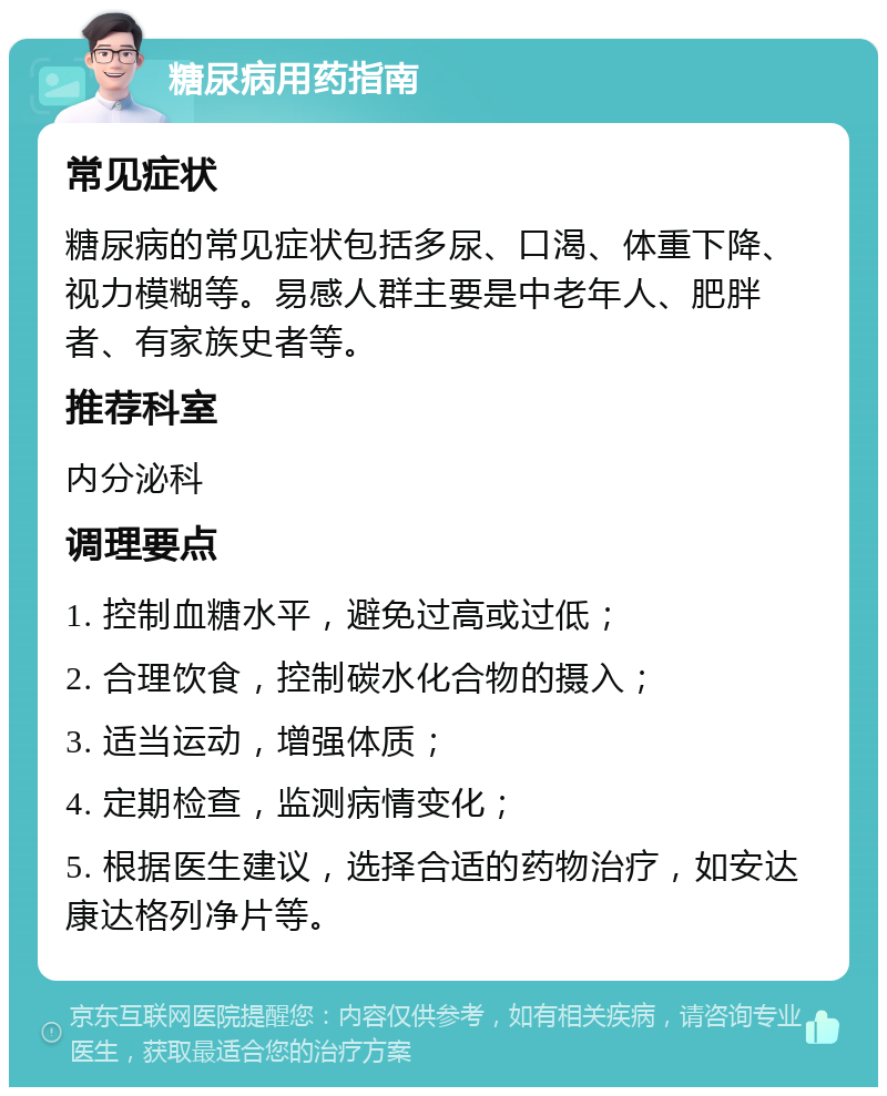 糖尿病用药指南 常见症状 糖尿病的常见症状包括多尿、口渴、体重下降、视力模糊等。易感人群主要是中老年人、肥胖者、有家族史者等。 推荐科室 内分泌科 调理要点 1. 控制血糖水平，避免过高或过低； 2. 合理饮食，控制碳水化合物的摄入； 3. 适当运动，增强体质； 4. 定期检查，监测病情变化； 5. 根据医生建议，选择合适的药物治疗，如安达康达格列净片等。