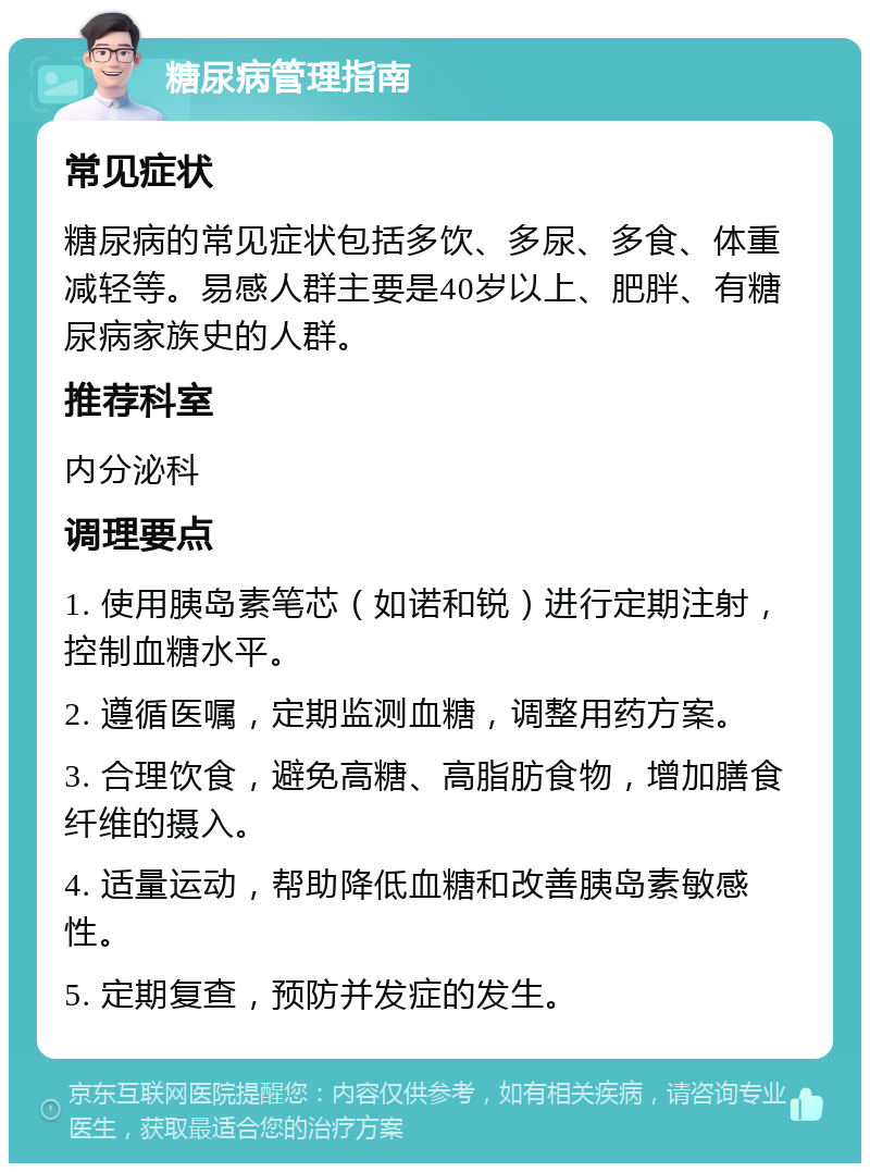 糖尿病管理指南 常见症状 糖尿病的常见症状包括多饮、多尿、多食、体重减轻等。易感人群主要是40岁以上、肥胖、有糖尿病家族史的人群。 推荐科室 内分泌科 调理要点 1. 使用胰岛素笔芯（如诺和锐）进行定期注射，控制血糖水平。 2. 遵循医嘱，定期监测血糖，调整用药方案。 3. 合理饮食，避免高糖、高脂肪食物，增加膳食纤维的摄入。 4. 适量运动，帮助降低血糖和改善胰岛素敏感性。 5. 定期复查，预防并发症的发生。