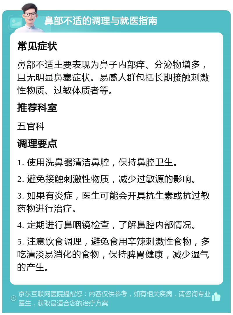 鼻部不适的调理与就医指南 常见症状 鼻部不适主要表现为鼻子内部痒、分泌物增多，且无明显鼻塞症状。易感人群包括长期接触刺激性物质、过敏体质者等。 推荐科室 五官科 调理要点 1. 使用洗鼻器清洁鼻腔，保持鼻腔卫生。 2. 避免接触刺激性物质，减少过敏源的影响。 3. 如果有炎症，医生可能会开具抗生素或抗过敏药物进行治疗。 4. 定期进行鼻咽镜检查，了解鼻腔内部情况。 5. 注意饮食调理，避免食用辛辣刺激性食物，多吃清淡易消化的食物，保持脾胃健康，减少湿气的产生。