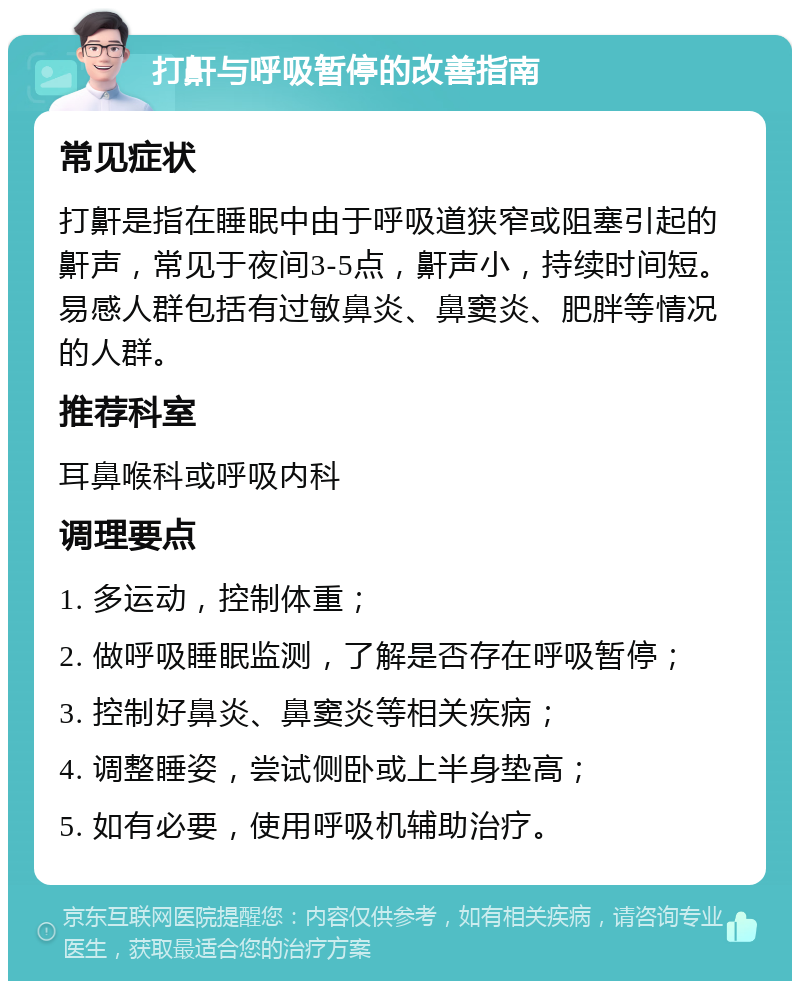 打鼾与呼吸暂停的改善指南 常见症状 打鼾是指在睡眠中由于呼吸道狭窄或阻塞引起的鼾声，常见于夜间3-5点，鼾声小，持续时间短。易感人群包括有过敏鼻炎、鼻窦炎、肥胖等情况的人群。 推荐科室 耳鼻喉科或呼吸内科 调理要点 1. 多运动，控制体重； 2. 做呼吸睡眠监测，了解是否存在呼吸暂停； 3. 控制好鼻炎、鼻窦炎等相关疾病； 4. 调整睡姿，尝试侧卧或上半身垫高； 5. 如有必要，使用呼吸机辅助治疗。