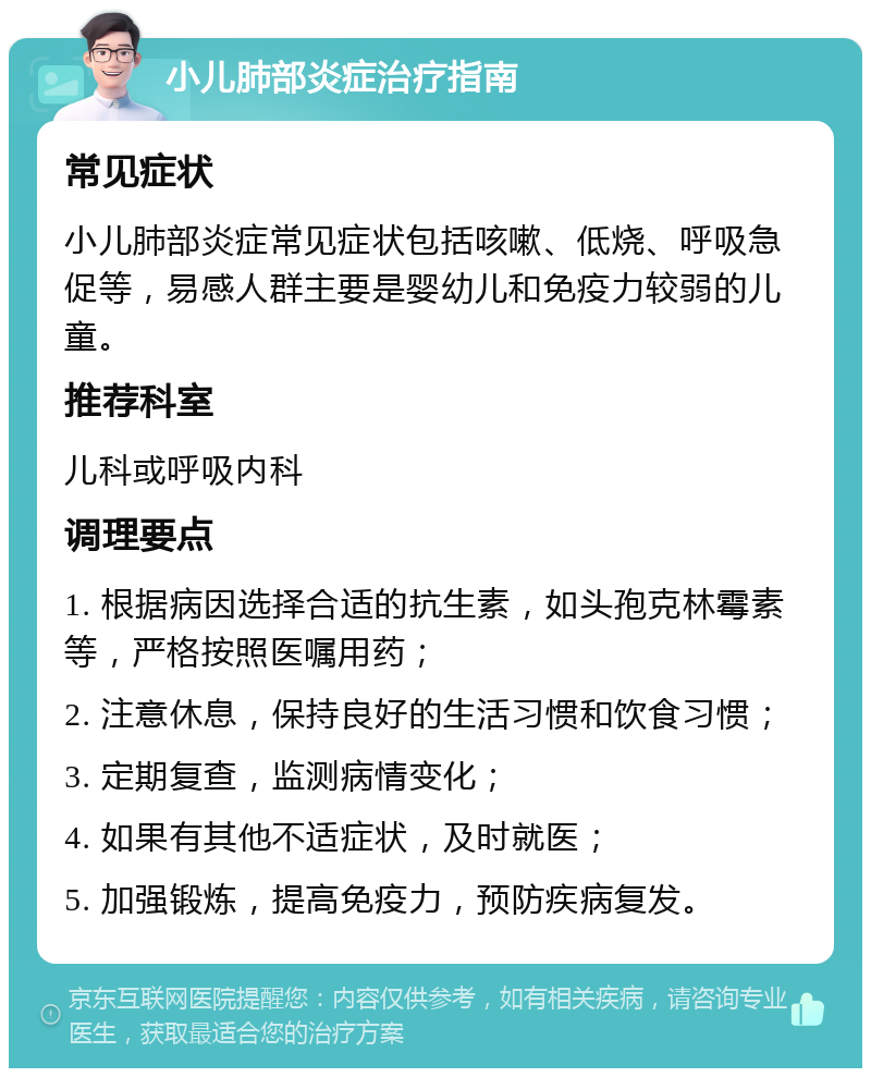 小儿肺部炎症治疗指南 常见症状 小儿肺部炎症常见症状包括咳嗽、低烧、呼吸急促等，易感人群主要是婴幼儿和免疫力较弱的儿童。 推荐科室 儿科或呼吸内科 调理要点 1. 根据病因选择合适的抗生素，如头孢克林霉素等，严格按照医嘱用药； 2. 注意休息，保持良好的生活习惯和饮食习惯； 3. 定期复查，监测病情变化； 4. 如果有其他不适症状，及时就医； 5. 加强锻炼，提高免疫力，预防疾病复发。