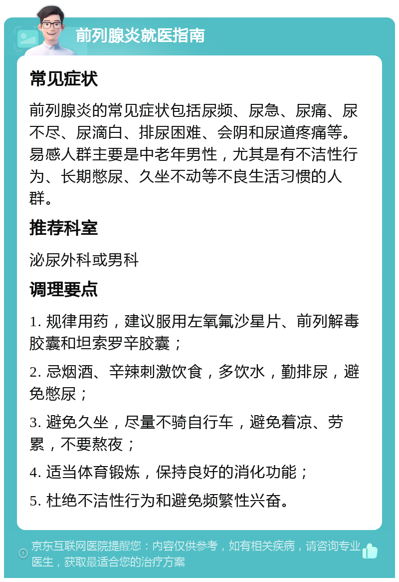 前列腺炎就医指南 常见症状 前列腺炎的常见症状包括尿频、尿急、尿痛、尿不尽、尿滴白、排尿困难、会阴和尿道疼痛等。易感人群主要是中老年男性，尤其是有不洁性行为、长期憋尿、久坐不动等不良生活习惯的人群。 推荐科室 泌尿外科或男科 调理要点 1. 规律用药，建议服用左氧氟沙星片、前列解毒胶囊和坦索罗辛胶囊； 2. 忌烟酒、辛辣刺激饮食，多饮水，勤排尿，避免憋尿； 3. 避免久坐，尽量不骑自行车，避免着凉、劳累，不要熬夜； 4. 适当体育锻炼，保持良好的消化功能； 5. 杜绝不洁性行为和避免频繁性兴奋。