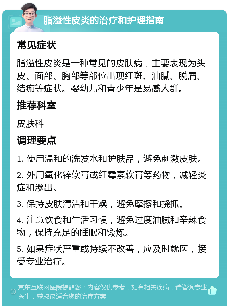 脂溢性皮炎的治疗和护理指南 常见症状 脂溢性皮炎是一种常见的皮肤病，主要表现为头皮、面部、胸部等部位出现红斑、油腻、脱屑、结痂等症状。婴幼儿和青少年是易感人群。 推荐科室 皮肤科 调理要点 1. 使用温和的洗发水和护肤品，避免刺激皮肤。 2. 外用氧化锌软膏或红霉素软膏等药物，减轻炎症和渗出。 3. 保持皮肤清洁和干燥，避免摩擦和挠抓。 4. 注意饮食和生活习惯，避免过度油腻和辛辣食物，保持充足的睡眠和锻炼。 5. 如果症状严重或持续不改善，应及时就医，接受专业治疗。