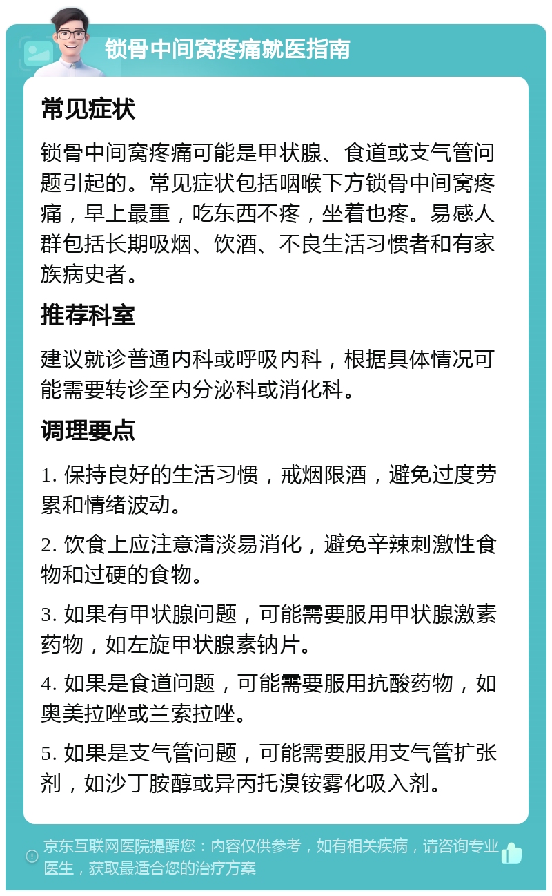 锁骨中间窝疼痛就医指南 常见症状 锁骨中间窝疼痛可能是甲状腺、食道或支气管问题引起的。常见症状包括咽喉下方锁骨中间窝疼痛，早上最重，吃东西不疼，坐着也疼。易感人群包括长期吸烟、饮酒、不良生活习惯者和有家族病史者。 推荐科室 建议就诊普通内科或呼吸内科，根据具体情况可能需要转诊至内分泌科或消化科。 调理要点 1. 保持良好的生活习惯，戒烟限酒，避免过度劳累和情绪波动。 2. 饮食上应注意清淡易消化，避免辛辣刺激性食物和过硬的食物。 3. 如果有甲状腺问题，可能需要服用甲状腺激素药物，如左旋甲状腺素钠片。 4. 如果是食道问题，可能需要服用抗酸药物，如奥美拉唑或兰索拉唑。 5. 如果是支气管问题，可能需要服用支气管扩张剂，如沙丁胺醇或异丙托溴铵雾化吸入剂。